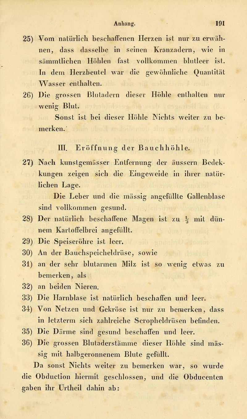 25) Vom natürlich beschaffenen Herzen ist nur 7ai erwäh- nen, dass dasselbe in seinen Kranz ädern, wie in sämmtlichen H()blen fast vollkommen blutleer ist. In dem Herzbeutel war die gewöhnliche Quantität Wasser enthalten. 26) Die grossen Blutadern dieser Höhle enthalten nur wenig Blut. Sonst ist bei dieser Höhle Nichts weiter zu be- merken.' III, Eröffnung der Bauchhöhle. 27) Nach kunstgemässer Entfernung der äussern Bedek- kungen zeigen sich die Eingeweide in ihrer natür- lichen Lage. Die Leber und die massig angefüllte Gallenblase sind vollkommen gesund. 28) Der natürlich beschaffene Magen ist zu % mit dün- nem Kartoffelbrei angefüllt. 29) Die Speiseröhre ist leer. 30) An der Bauchspeicheldrüse, sowie 31) an der sehr blutarmen Milz ist so wenig etwas zu bemerken, als 32) an beiden Nieren. 33) Die Harnblase ist natürlich beschaffen und leer. 34) Von Netzen und Gekröse ist nur zu bemerken, dass in letzterm sich zahlreiche Scropheldrüsen befinden. 35) Die Därme sind gesund beschaffen und leer. 36) Die grossen Blutaderstämme dieser Höhle sind mas- sig mit halbgeronnenem Blute gefüllt. Da sonst Nichts weiter zu bemerken war, so wurde die Obduction hiermit geschlossen^ und die Obducenten gaben ihr ürtheil dahin ab: