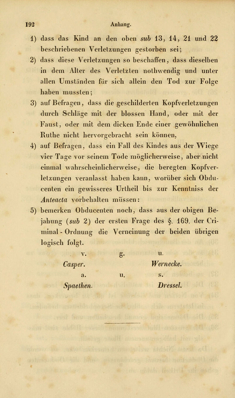1) dass das Kind an den oben suh 13 j 14, 21 und 22 beschriebenen Verletzungen gestorben sei; 2) dass diese Verletzungen so beschaffen, dass dieselben in dem Alter des Verletzten nothwendig und unter allen Umständen für sich allein den Tod zur Folge haben mussten; 3) auf Befragen, dass die geschilderten Kopfverletzungen durch Schläge mit der blossen Hand, oder mit der Faust, oder mit dem dicken Ende einer gewöhnlichen Ruthe nicht hervorgebracht sein können, 4) auf Befragen, dass ein Fall des Kindes aus der W^iege vier Tage vor seinem Tode möglicherweise, aber nicht einmal wahrscheinlicherweise, die beregten Kopfver- letzungen veranlasst haben kann, worüber sich Obdu- centen ein gewisseres Urtheil bis zur Kenntniss der Änteacta vorbehalten müssen: 5) bemerken Obducenten noch, dass aus der obigen Be- jahung {sub 2) der ersten Frage des §. 169. der Cri- minal - Ordnung die Verneinung der beiden übrigen logisch folgt. V. g. u. Casper, Wer necke. a. u. s. Spaethen. Dressel.