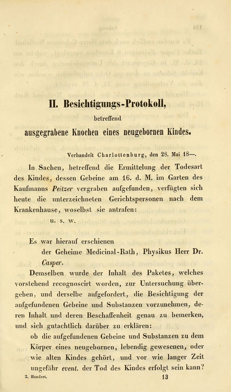 n. Besiclitigimgs-Protokollj betreffend ausgegrabene Knochen eines neugebornen Kindes. Verhandelt Charlottenburg, den 28. Mai 18—. In Sachen; betrefifend die Ermittelung der Todesart des Kindes, dessen Gebeine am 16. d. M. im Garten des Kaufmanns Peitzer vergraben aufgefunden, verfügten sich heute die unterzeichneten Gerichtspersonen nach dem Krankenhause5 woselbst sie antrafen: u. s. w. Es war hierauf erschienen der Geheime Medicinal-Rath, Physikus Herr Dr. Casper, Demselben wurde der Inhalt des Paketes, welches vorstehend recognoscirt worden, zAir Untersuchung über- geben, und derselbe aufgefordert, die Besichtigung der aufgefundenen Gebeine und Substanzen vorzunehmen, de- ren Inhalt und deren BeschajGfenheit genau zu bemerken, und sich gutachtlich darüber zu erklären: ob die aufgefundenen Gebeine und Substanzen zu dem Körper eines neugebornen, lebendig gewesenen, oder wie alten Kindes gehört, und vor wie langer Zeit ungefähr evenU der Tod des Kindes erfolgt sein kann? 2. Hunden. 13
