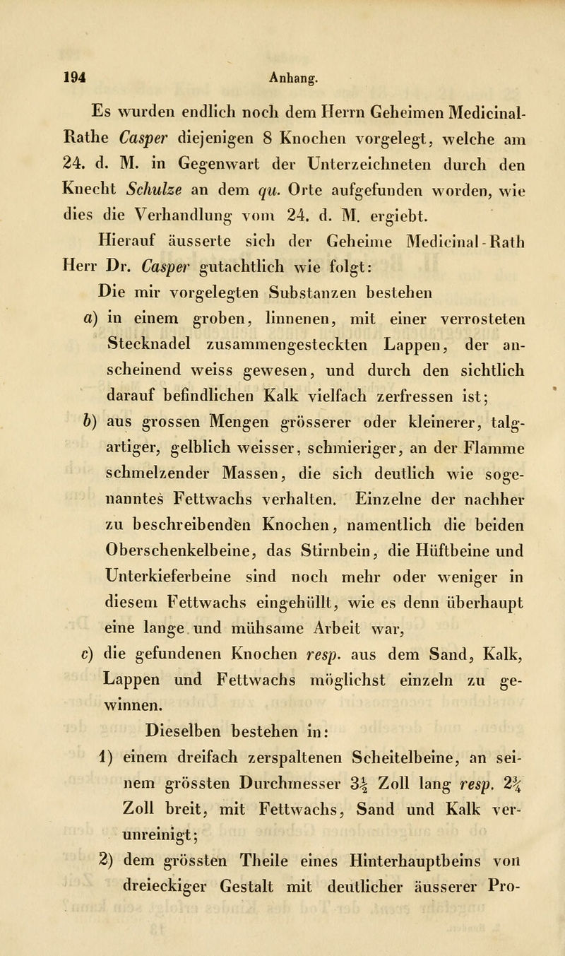Es wurden endlich noch dem Herrn Geheimen Medicinal- Rathe Casper diejenigen 8 Knochen vorgelegt, welche am 24. d. M. in Gegenwart der Unterzeichneten dmch den Knecht Schulze an dem qu. Orte aufgefunden worden, wie dies die Verhandlung vom 24. d. M. ergiebt. Hierauf äusserte sich der Geheime Medicinal - Rath Herr Dr. Casper gutachtlich wie folgt: Die mir vorgelegten Substanzen bestehen a) in einem groben, linnenen, mit einer verrosteten Stecknadel zusammengesteckten Lappen, der an- scheinend weiss gewesen, und durch den sichtlich darauf befindlichen Kalk vielfach zerfressen ist; b) aus grossen Mengen grösserer oder kleinerer, talg- artiger, gelblich weisser, schmieriger, an der Flamme schmelzender Massen, die sich deutlich wie soge- nanntes Fettwachs verhalten. Einzelne der nachher zu beschreibenden Knochen, namentlich die beiden Oberschenkelbeine, das Stirnbein, die Hüftbeine und Unter kieferb eine sind noch mehr oder weniger in diesem Fettwachs eingehüllt, wie es denn überhaupt eine lange und mühsame Arbeit war, c) die gefundenen Knochen resp. aus dem Sand, Kalk, Lappen und Fettwachs möglichst einzeln zu ge- winnen. Dieselben bestehen in: 1) einem dreifach zerspaltenen Scheitelbeine, an sei- nem grössten Durchmesser 3^ Zoll lang resp, 2% Zoll breit, mit Fettwachs, Sand und Kalk ver- unreinigt ; 2) dem grössten Theile eines Hinterhauptbeins von dreieckiger Gestalt mit deutlicher äusserer Pro-