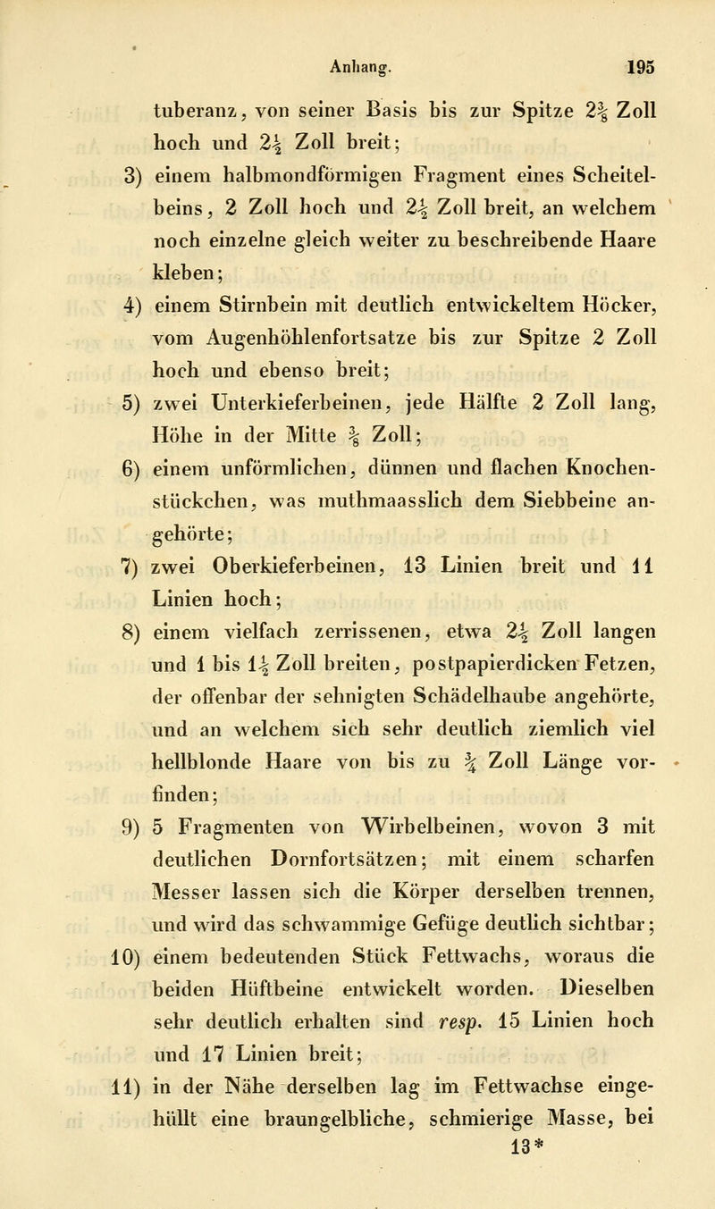 tuberanzj von seiner Basis bis zur Spitze 2| Zoll hoch und 2^ Zoll breit; 3) einem halbmondförmigen Fragment eines Scheitel- beins, 2 Zoll hoch und 24 Zoll breit, an welchem noch einzelne gleich weiter zu beschreibende Haare kleben; 4) einem Stirnbein mit deutlich entwickeltem Höcker, vom Augenhöhlenfortsatze bis zur Spitze 2 Zoll hoch und ebenso breit; 5) zwei Unterkieferbeinen, jede Hälfte 2 Zoll lang, Höhe in der Mitte % Zoll; 6) einem unförmlichen, dünnen und flachen Knochen- stückchen, was muthmaasslich dem Siebbeine an- gehörte ; 7) zwei Oberkieferbeinen, 13 Linien breit und 11 Linien hoch; 8) einem vielfach zerrissenen, etwa 2\ Zoll langen und 1 bis i\ Zoll breiten, postpapierdicken Fetzen, der offenbar der sehnigten Schädelhaube angehörte, und an welchem sich sehr deutlich ziemlich viel hellblonde Haare von bis zu \ Zoll Länge vor- finden; 9) 5 Fragmenten von Wirbelbeinen, wovon 3 mit deutlichen Dornfortsätzen; mit einem scharfen Messer lassen sich die Körper derselben trennen, und wird das schwammige Gefüge deutlich sichtbar; 10) einem bedeutenden Stück Fettwachs, woraus die beiden Hüftbeine entwickelt worden. Dieselben sehr deutlich erhalten sind resp. 15 Linien hoch und 17 Linien breit; 11) in der Nähe derselben lag im Fettwachse einge- hüllt eine braun gelbliche, schmierige Masse, bei 13*