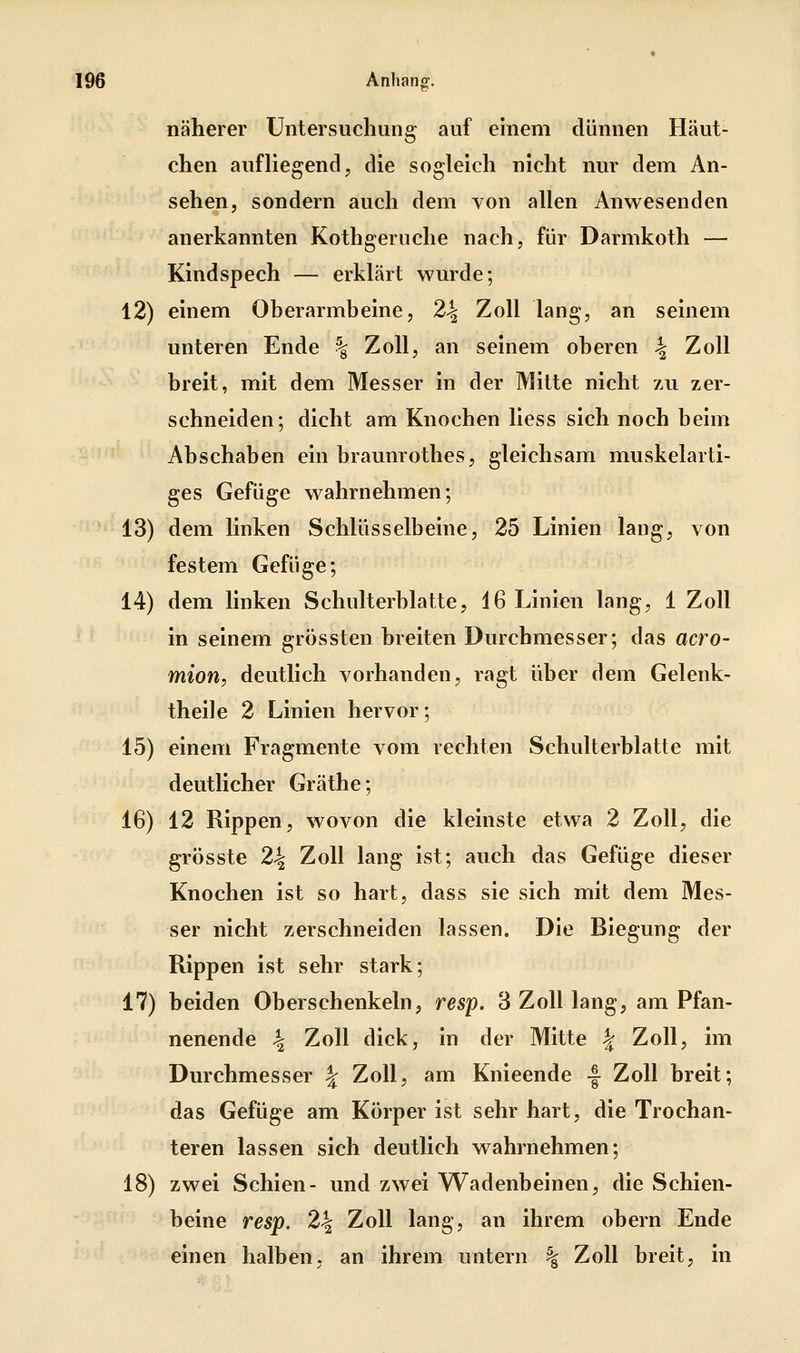 näherer Untersuchung auf einem dünnen Häut- chen aufliegend, die sogleich nicht nur dem An- sehen, sondern auch dem von allen Anwesenden anerkannten Kothgeruche nach, für Darmkoth — Kindspech — erklärt wurde; 12) einem Oberarmbeine, 2^ Zoll lang, an seinem unteren Ende % Zoll, an seinem oberen 4 Zoll breit, mit dem Messer in der Mitte nicht zu zer- schneiden; dicht am Knochen Hess sich noch beim Abschaben ein braunrothes, gleichsam muskelarti- ges Gefüge wahrnehmen; 13) dem linken Schlüsselbeine, 25 Linien lang, von festem Gefüge; 14) dem linken Schulterblatte, 46 Linien lang, 1 Zoll in seinem grössten breiten Durchmesser; das acro- mion, deutlich vorhanden, ragt über dem Gelenk- theil e 2 Linien hervor; 15) einem Fragmente vom rechten Schulterblatte mit deutlicher Gräthe; 16) 12 Rippen, wovon die kleinste etwa 2 Zoll, die grösste 24 Zoll lang ist; auch das Gefüge dieser Knochen ist so hart, dass sie sich mit dem Mes- ser nicht zerschneiden lassen. Die Biegung der Rippen ist sehr stark; 17) beiden Oberschenkeln, resp. 3 Zoll lang, am Pfan- nenende 4 Zoll dick, in der Mitte | Zoll, im Durchmesser ^ Zoll, am Knieende -| Zoll breit; das Gefüge am Körper ist sehr hart, die Trochan- teren lassen sich deutlich wahrnehmen; 18) zwei Schien- und zwei Wadenbeinen, die Schien- beine resp, 24 Zoll lang, an ihrem obern Ende einen halben, an ihrem untern % Zoll breit, in