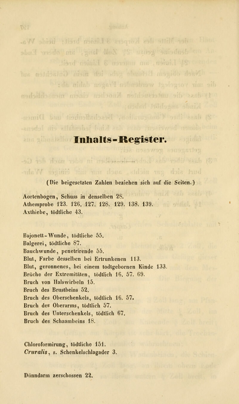 Inhalte - Kegister, (Die beigesetzten Zahlen beziehen sich auf die Seiten.) Aortenbogen, Schuss in denselben 28. Athemprobe 123. 126. 127. 128. 129. 138. 139. Axthiebe, tödtliche 43. Bajonett-Wunde, tödtliche 55. Balgerei, tödtliche 87. Bauchwunde, penetrirende 55. Blut, Farbe desselben bei Ertrunkenen 113. Blut, geronnenes, bei einem todtgebornen Kinde 133. Brüche der Extremitäten, tödtlich 16. 57. 69. Bruch von Halswirbeln 15. Bruch des Brustbeins 52. Bruch des Oberschenkels, tödtlich 16. 57. Bruch des Oberarms, tödtlich 57. Bruch des Unterschenkels, tödtlich 67. Bruch des Schaambeins 18. Chloroformirung, tödtliche 151. Cruralis, s. Schenkelschlagader 3. Dünndarm zerschossen 22.