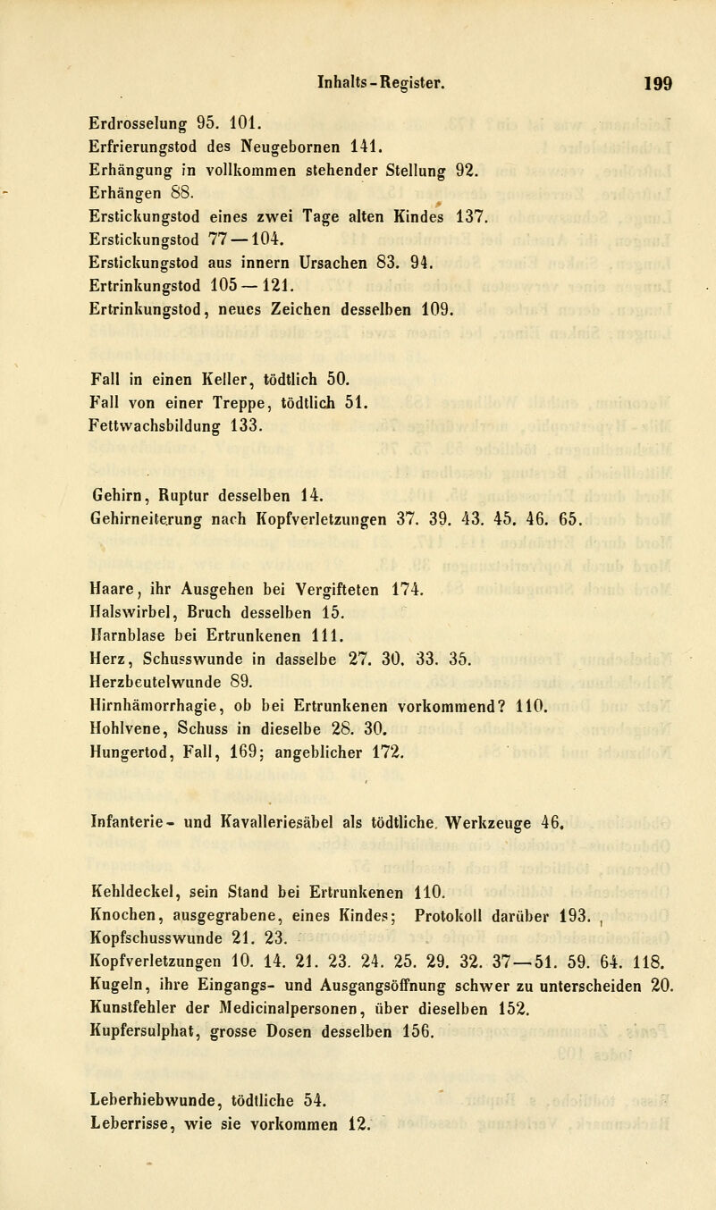 Erdrosselung 95. 101. Erfrieriingstod des Neugebornen 141. Erhängung in vollkommen stehender Stellung 92. Erhängen 88. Erstickungstod eines zwei Tage alten Kindes 137. Erstickungstod 77 — 104. Erstickungstod aus innern Ursachen 83. 94. Ertrinkungstod 105—121. Ertrinkungstod, neues Zeichen desselben 109. Fall in einen Keller, tödtlich 50. Fall von einer Treppe, tödtlich 51. Fettwachsbildunff 133. Gehirn, Ruptur desselben 14. Gehirneite.rung nach Kopfverletzungen 37. 39, 43. 45. 46. 65. Haare, ihr Ausgehen bei Vergifteten 174. Halsw^irbel, Bruch desselben 15. Harnblase bei Ertrunkenen 111. Herz, Schussw^unde in dasselbe 27. 30. 33. 35. Herzbeutelwunde 89. Hirnhämorrhagie, ob bei Ertrunkenen vorkommend? 110. Hohlvene, Schuss in dieselbe 28. 30. Hungertod, Fall, 169: angeblicher 172. Infanterie- und Kavalleriesäbel als tödtliche. Werkzeuge 46, Kehldeckel, sein Stand bei Ertrunkenen HO. Knochen, ausgegrabene, eines Kindes; Protokoll darüber 193. , Kopfschusswunde 21. 23. Kopfverletzungen 10. 14. 21. 23. 24. 25. 29. 32. 37—51. 59. 64. 118. Kugeln, ihre Eingangs- und Ausgangsöffnung schwer zu unterscheiden 20. Kunstfehler der Medicinalpersonen, über dieselben 152. Kupfersulphat, grosse Dosen desselben 156. Leberhiebwunde, tödtliche 54. Leberrisse, wie sie vorkommen 12.