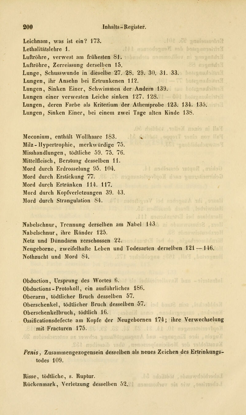 QOO Inhalts-Register. Leichnam, was ist ein? 173. Lethalitätslehre 1. Luftröhre, verwest am frühesten 81. Luftröhre, Zerreissung derselben 15, Lunge, Schusswunde in dieselbe 27. 28, 29. 30, 31. 33. Lungen, ihr Ansehn bei Ertrunkenen 112. Lungen, Sinken Einer, Schwimmen der Andern 139. Lungen einer vervA'esten Leiche sinken 127. 128. Lungen, deren Farbe als Kriterium der Athemprobe 123. 134. 135, Lungen, Sinken Einer, bei einem zwei Tage alten Kinde 138. Meconium, enthält Wollhaare 183. Milz-Hypertrophie, merkwürdige 75. Misshandlungen, tödtliche 59. 75. 76. Mittelfleisch, ßerstung desselben 11. Mord durch Erdrosselung 95. 104. Mord durch Erstickung 77. Mord durch Ertränken 114. 117. Mord durch Kopfverletzungen 39. 43. Mord durch Strangulation 84. Nabelschnur, Trennung derselben am Nabel 143. Nabelschnur, ihre Ränder 125. Netz und Dünndarm zerschossen 22. Neugeborne, zweifelhafte Leben und Todesarten derselben 121 — 146. Nothzucht und Mord 84. Obduction, Ursprung des Wortes 6. Obductions-Protokoll, ein ausführliches 186. Oberarm, tödtlicher Bruch desselben 57. Oberschenkel, tödtlicher Bruch desselben 57. Oberschenkelbruch, tödtlich 16. Ossificationsdefecte am Kopfe der Neugebornen 174; ihre Verwechselung mit Fracturen 175. Penis y Zusammengezogensein desselben als neues Zeichen des Ertrinkungs- todes 109. Risse, tödtliche, s. Ruptur. Rückenmark, Verletzung desselben 52.