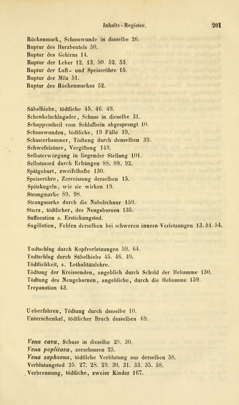 Rückenmark, Schussvvunde in dasselbe 26. Ruptur des Herzbeutels 50. Ruptur des Gehirns 14. Ruptur der Leber 12. 13. 50. 52. 53. Ruptur der Luft- und Speiseröhre 15. Ruptur der Milz 51. Ruptur des Rückenmarkes 52. Säbelhiebe, tödtliche 45. 46. 49. Schenkelschlagader, Schuss in dieselbe 31. Schuppentheil vom Schlafbein abgesprengt 10. Schusswunden, tödtliche, 19 Fälle 19. Schusterhammer, Tödtung durch denselben 39. Schwefelsäure, Vergiftung 149. Selbsterwürgung in liegender Stellung 101. Selbstmord durch Erhängen 8S. 89. 92. Spätgeburt, zweifelhafte 130. Speiseröhre, Zerreissung derselben 15. Spitzkugeln, wie sie wirken 19. Strangmarke 89. 98. Strangmarke durch die Nabelschnur 159. Sturz, tödtlicher, des Neugebornen 135. Suffocation s. Erstickungstod. Sugillation, Fehlen derselben bei schweren innern Verletzungen 13. 51. 54. Todtschlag durch Kopfverletzungen 59. 64. Todtschlag durch Säbelhiebe 45. 46. 49. Tödtlichkeit, s. Lethalitätslehre. Tödtung der Kreissenden, angeblich durch Schuld der Hebamme 150. Tödtung des Neugebornen, angebliche, durch die Hebamme 159. Trepanation 43. Ueberfahren, Tödtung durch dasselbe 10. Unterschenkel, tödtlicher Bruch desselben 69. Vena cava^ Schuss in dieselbe 28. 30. Vena poplitaea^ zerschossen 25. Vena saphaena^ tödtliche Verblutung aus derselben 58. Verblutungstod 25. 27. 28. 29. 30. 31. 33. 35. 58. Verbrennung, tödtliche, zweier Kinder 167.