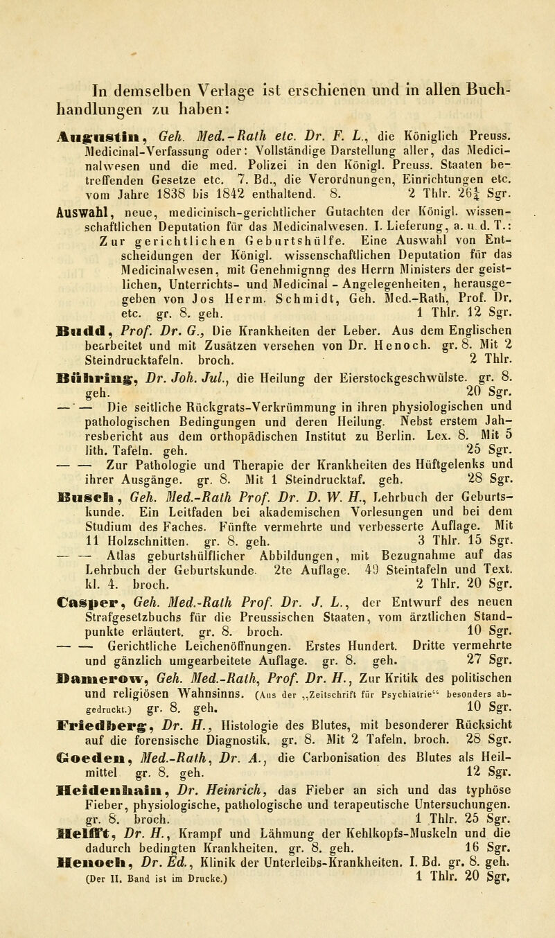 In demselben Verlage ist erschienen und in allen Buch- handlungen zu haben: Au^cnstiii, Geh. Med.-Rath etc. Dr. F. L., die Königlich Preuss. J\ledicinal-Verfassung oder: Vollständige Darstellung aller, das Medici- nalwpsen und die med. Polizei in den Königl. Preuss. Staaten be- treffenden Gesetze etc. 7. Bd., die Verordnungen, Einrichtungen etc. vom Jahre 1838 bis 1842 enthaltend. 8. 2 Thir. 26| Sgr. Auswahl, neue, medicinisch-gerichtlicher Gutachten der Königl. wissen- schaftlichen Deputation für das Medicinahvesen. I.Lieferung, a.u d. T.: Zur gerichtlichen Geburtshülfe. Eine Auswahl von Ent- scheidungen der Königl. wissenschaftlichen Deputation für das Medicinahvesen, mit Genehmigung des Herrn Ministers der geist- lichen, Unterrichts- und Medicinal-Angelegenheiten, herausge- geben von Jos Herrn. Schmidt, Geh. Med.-Rath, Prof. Dr. etc. gr. 8. geh. 1 Thlr. 12 Sgr. BHdd, Pro/. Dr. G., Die Krankheiten der Leber. Aus dem Englischen bearbeitet und mit Zusätzen versehen von Dr. Henoch. gr. 8. Mit 2 Steindrucktafeln, broch. 2 Thlr. Büliriaig;', Dr. Joh. Jul., die Heilung der Eierstockgeschwülste, gr. 8. geh. 20 Sgr. —— Die seitliche Rückgrats-Verkrümmung in ihren physiologischen und pathologischen Bedingungen und deren Heilung. Nebst erstem Jah- resbericht aus dem orthopädischen Institut zu Berlin. Lex. 8. Mit 5 lith. Tafeln, geh. 25 Sgr. Zur Pathologie und Therapie der Krankheiten des Hüftgelenks und ihrer Ausgänge, gr. 8. Mit 1 Steindrucktaf. geh. 28 Sgr. JBuScSi, GeL Med.-Rath Prof. Dr. D. W. H., Lehrbuch der Geburts- kunde. Ein Leitfaden bei akademischen Vorlesungen und bei dem Studium des Faches. Fünfte vermehrte und verbesserte Auflage. Mit 11 Holzschnitten, gr. 8. geh. 3 Thlr. 15 Sgr. — — Atlas geburtshülflicher Abbildungen, mit Bezugnahme auf das Lehrbuch der Geburtskunde. 2te Auflage. 49 Steintafeln und Text, kl. 4. broch. 2 Thlr. 20 Sgr. Camper, Geh. Med.-Rath Prof. Dr. J. L., der Entwurf des neuen Strafgesetzbuchs für die Preussischen Staaten, vom ärztlichen Stand- punkte erläutert, gr. 8. broch. 10 Sgr. Gerichtliche Leichenöffnungen. Erstes Hundert. Dritte vermehrte und gänzlich umgearbeitete Auflage, gr. 8. geh. 27 Sgr. Daitieroiv, Geh. Med.-Rath., Prof, Dr.H.., Zur Kritik des politischen und religiösen Wahnsinns. (Aus der „Zeitschrift für Psychiatrie besonders ab- gedruckt.) gr. 8. geh. 10 Sgr. Friedberg, Dr. H., Histologie des Blutes, mit besonderer Rücksicht auf die forensische Diagnostik, gr. 8. Mit 2 Tafeln, broch. 28 Sgr. Ooeden, Med.-Rath., Dr. A.^ die Carbonisation des Blutes als Heil- mittel gr. 8. geh. 12 Sgr. Heidenliaiii, Dr. Heinrich, das Fieber an sich und das typhöse Fieber, physiologische, pathologische und terapeutische Untersuchungen, gr. 8. broch. 1 Thlr. 25 Sgr. SlelfTt, Dr.H., Krampf und Lähmung der Kehlkopfs-Muskeln und die dadurch bedingten Krankheiten, gr. 8. geh. 16 Sgr. Heuocil, Dr. Ed.., Klinik der Unterleibs-Krankheiten. L Bd. gr. 8. geh.
