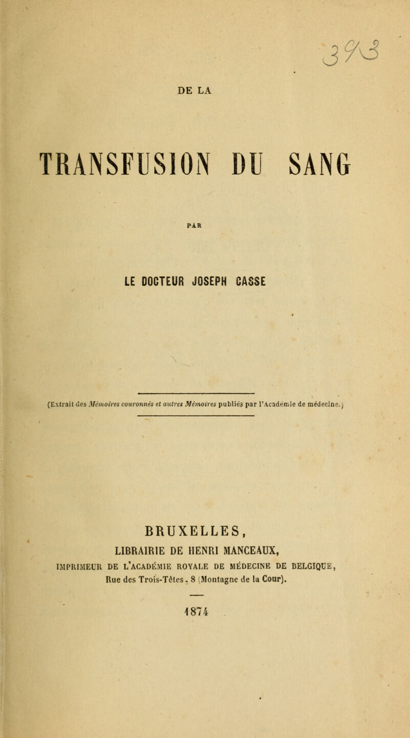 DE LA 9^ TRANSFIISION DU SANG PAR LE DOCTEUR JOSEPH CASSE (Extrait (les Mémoires couronnés et autres Mémoires publiés par l'Académie de médecine.) BRUXELLES, LIBRAIRIE DE HENRI MANCEAUX, niPRIMEUU DE l'académie ROYALE DE MÉDECINE DE BELGIQUE, Rue des Trois-Tôtes. 8 (Montagne de la Cour). 1874