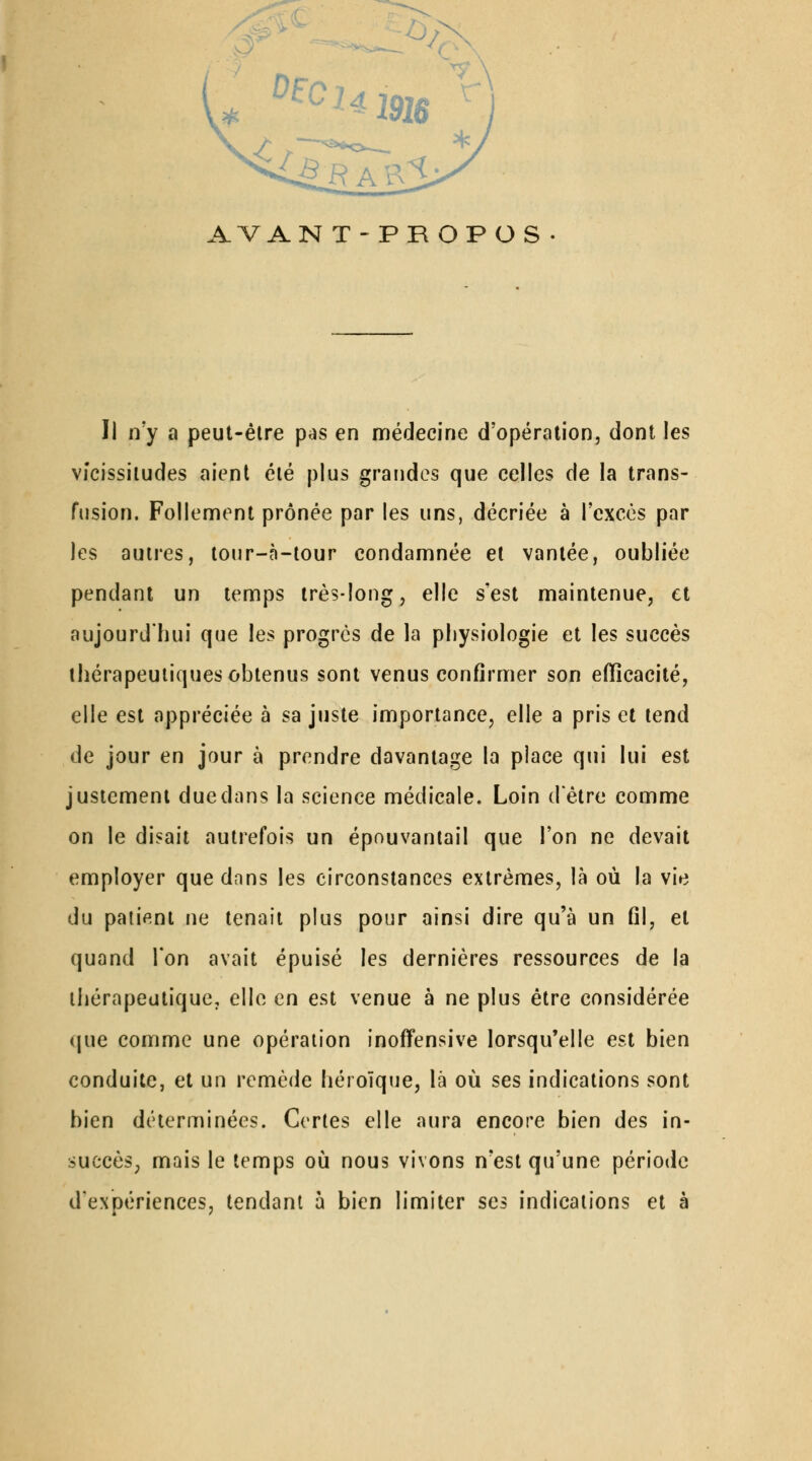 AVANT-PROPOS Il n'y a peut-être p^s en médecine d'opération, dont les vicissitudes aient été plus grandes que celles de la trans- fusion. Follement prônée par les uns, décriée à rcxcès par les autres, tour-à-lour condamnée et vantée, oubliée pendant un temps très-long, elle s'est maintenue, et aujourd'hui que les progrès de la physiologie et les succès thérapeutiques obtenus sont venus confirmer son efficacité, elle est appréciée à sa juste importance, elle a pris et tend de jour en jour à prendre davantage la place qui lui est justement due dans la science médicale. Loin d'être comme on le disait autrefois un épouvanlail que l'on ne devait employer que dnns les circonstances extrêmes, là où la vie du patient ne tenait plus pour ainsi dire qu'à un fil, et quand Ton avait épuisé les dernières ressources de la thérapeutique, elle en est venue à ne plus être considérée que comme une opération inoffensive lorsqu'elle est bien conduite, et un remède héroïque, là où ses indications sont bien déterminées. Certes elle aura encore bien des in- succès, mais le temps où nous vivons n'est qu'une période d'expériences, tendant 5 bien limiter ses indications et à
