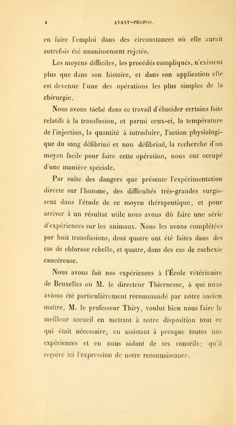 en faire renipioi dans des circonstances où elle ourail autrefois été unanimement rejetée. Les moyens difficiles, les procédés compliqués, n'existent plus que dans son histoire, et dans son application elle est devenue l'une des opérations les plus simples de la chirurgie. Nous avons tâché dans ce travail d'élucider certains faits relatifs à la transfusion, et parmi ceux-ci, la température de l'injection, la quantité à introduire, l'action physiologi- que du sang défibriné et non défibriné, la recherche d'un moyen facile pour faire cette opération, nous ont occupé d'une manière spéciale. Par suite des dangers que présente l'expérimentation directe sur l'homme, des difficultés très-grandes surgis- sent dans l'étude de ce moyen thérapeutique, et pour arriver à un résultat utile nous avons dû faire une série d'expériences sur les animaux. Nous les avons complétées par huit transfusions, dont quatre ont été faites dans des cas de chlorose rebelle, et quatre, dans des cas de cachexie cancéreuse. Nous avons fait nos expériences à l'Ecole vétérinaire de Bruxelles où M. le directeur Thicrncsse, à qui no;js avions été particulièrement recommandé par notre ancien maître, M. le professeur Thiry, voulut bien nous faire le meilleur accueil en mettant à notre disposition tout ce (jui était nécessaire, en assistant à presque toutes nos expériences et en nous aidant de ses conseils; qu'il reçoive ici l'expression de notre reconnaissance.