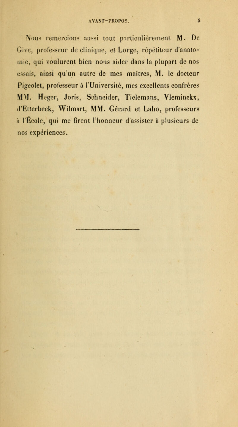 Nous remercions aussi tout pnrliculièrement M. De Give, jDrofesseur de clinique, et Lorge, répétiteur d'analo- mie, qui voulurent bien nous aider dans la plupart de nos essais, ainsi qu'un autre de mes maîtres, M. le docteur Pigeolet, professeur à l'Université, mes excellents confrères MM. Hegcr, Joris, Schneider, Tielemans, Vleminckx, d'Elterbeek, Wilmart, MM. Gérard et Laho, professeurs à l'Ecole, qui me firent l'honneur d'assister à plusieurs de nos expériences.