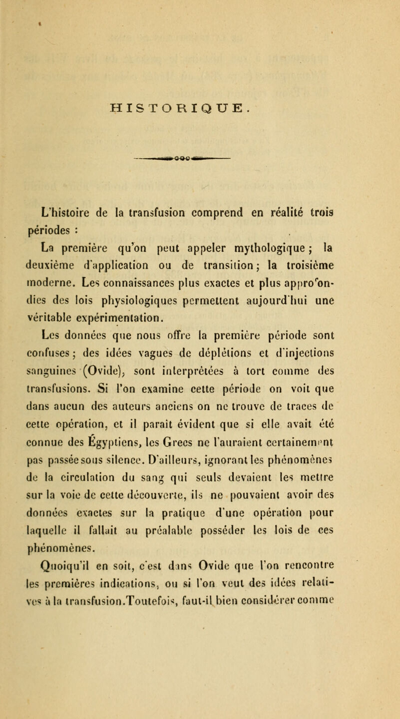 HISTORIQUE L'histoire de la transfusion comprend en réalité trois périodes : La première qu'on peut appeler mythologique ; la deuxième d'application ou de transition; la troisième moderne. Les connaissances plus exactes et plus appro''on- dies des lois physiologiques permettent aujourd'hui une véritable expérimentation. Les données que nous offre la première période sont confuses; des idées vagues de déplêlions et d'injections sanguines (Ovide), sont interprétées à tort comme des transfusions. Si Ton examine cette période on voit que dans aucun des auteurs anciens on ne trouve de traces de cette opération, et il parait évident que si elle avait été connue des Égyptiens, les Grecs ne l'auraient certainerm^nt pas passée sous silence. D'ailleurs, ignorant les phénomènes de la circulation du sang qui seuls devaient les mettre sur la voie de cette découverte, ils ne pouvaient avoir des données exactes sur la pratique d'une opération pour laquelle il falhiit au préalable posséder les lois de ces phénomènes. Quoiqu'il en soit, c'est dins Ovide que l'on rencontre les premières indications, ou si l'on veut des idées relati- ves à la transfusion.Toutefois, faut-il bien considérer comme
