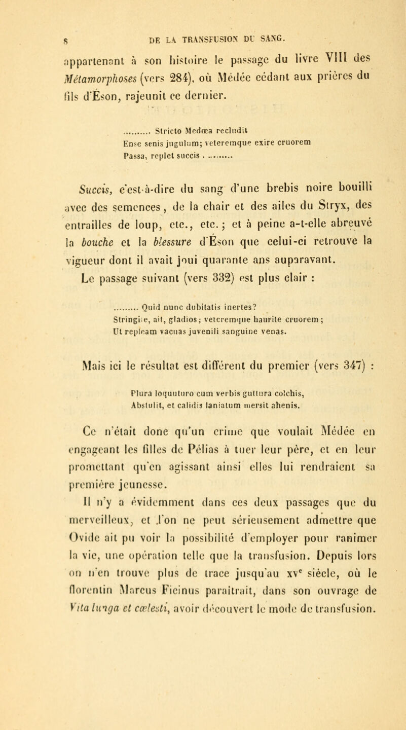 oppartenanl à son histoire le passage du livre VIll des Métamorphoses (vers 284), où Mé«lée cédant aux prières du (ils d'Éson, rajeunit ce dernier. Stricto Medœa recludil Ense senis jtiguliirn; veteremque exire cruorem Passa, replet siiccis Succis, c'est à-dire du sang d'une brebis noire bouilli avec des semences, de la chair et des ailes du Siryx, des entrailles de loup, etc., etc.; et à peine a-t-elle abreuvé la bouche et la blessure d'Eson que celui-ci retrouve la vigueur dont il avait joui quarante ans auparavant. Le passage suivant (vers 332) est plus clair : Quid nunc dubitatis inertes? Stringie, ail, gladios; veicremime haurite cruorem; Ut reploam vaciias juveoili sanguine venas. Mais ici le résultat est différent du premier (vers 347) : Plura loquuttiro cum verbis gutlura co'chis, Abslulit, et calidis lanialum mersit ahenis. Ce n'était donc qu'un crime que voulait iMédée en engageant les filles de Pélias à tuer leur père, et en leur promettant qu'en agissant ainsi elles lui rendraient sa première jeunesse. Il n'y a évidemment dans ces deux passages que du merveilleux, et jon ne peut sérieusement admettre que Ovide ait pu voir la possibilité d'employer pour ranimer la vie, une opération telle que la transfusion. Depuis lors 0!) n'en trouve plus de trace jusqu'au xv* siècle, où le florentin Mnrcus Ficinus paraîtrait, dans son ouvrage de y lia linga cl cœleati^ avoir découvert le mod*; de transfusion.