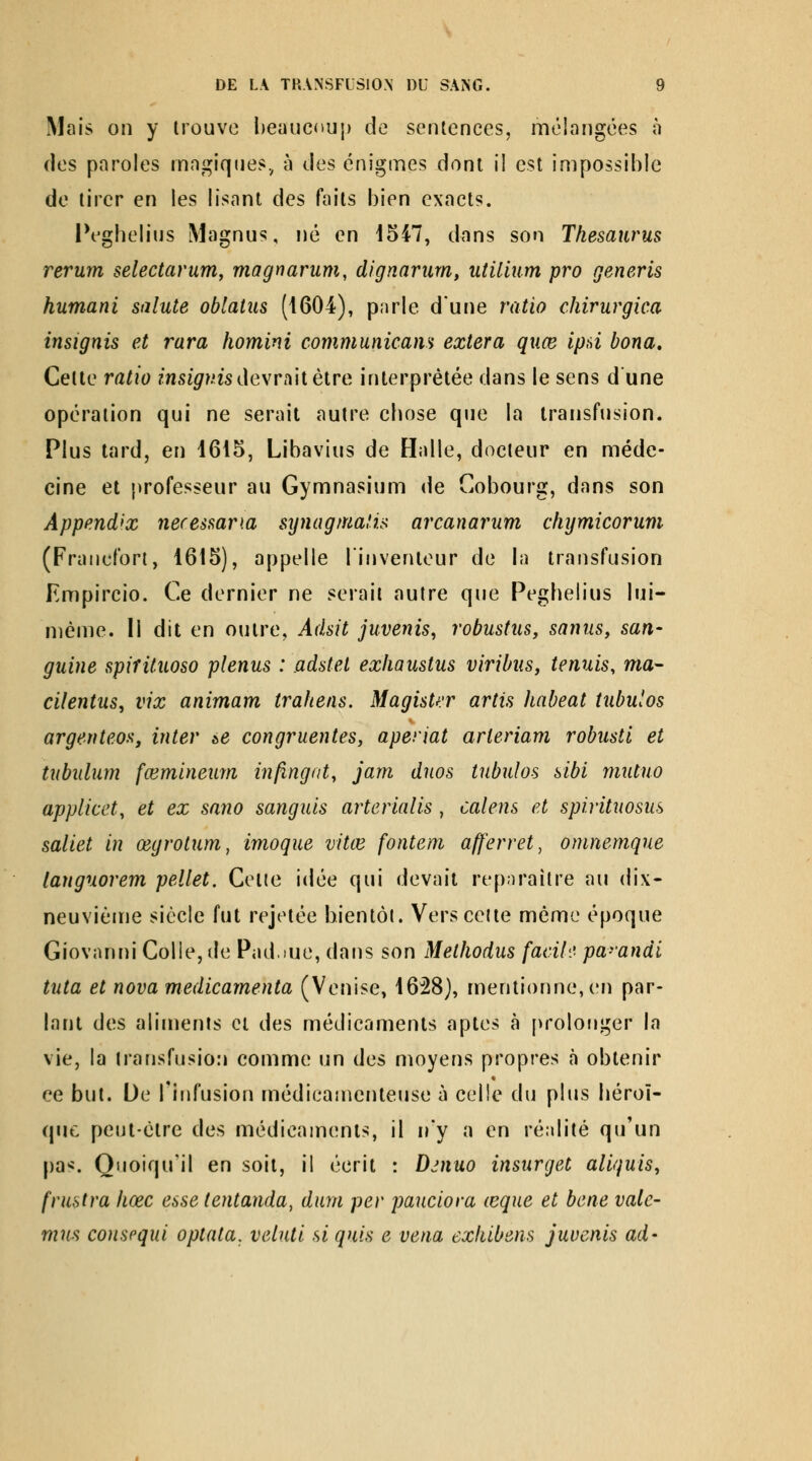Mais on y trouve l)eauc<»uj) de sentences, mélangées à ries paroles rnngiqjies, à des énigmes dont il est impossible de tirer en les lisant des faits bien exacts. IVgbelius Magnus, né en 1547, dans son Thésaurus rerum selectarum, magriarum, dignariim, utilium pro generis humani sainte oblatus (1604), parle dune ratio chirurgica insignis et rara homini communicam extera quce ipd bona. Cette ratio msi^/.'is devrait être interprétée dans le sens d'une opération qui ne serait autre cbose que la transfusion. Plus tard, en 1615, Libavius de Halle, docteur en méde- cine et professeur au Gymnasium de Cobourg, dans son Appendix necessana synagmalu arcanarum chymicorum (Francfort, 1615), appelle l'inventeur de la transfusion Empircio. Ce dernier ne serait autre que Pegbelius lui- même. Il dit en outre, Adsit juvenis, robustus, sannSy san- guine spifituoso plenus : adstet exhaustus viribus, tennis, ma- cilentns, vix animam trahens. Magister artis haheat tnbulos argenteos, inter &e congruentes, aperiat arleriam robusti et tubulum fœminenrn in/îngat, jam duos tnbulos sibi mutno appiicet, et ex sano sangnis arterialis , calens et spiritnosus saliet in œgrotnm, imoque vitœ fontem afferret, omnemque langnorem pellet, Cetie idée qui devait repiiraître au dix- neuvième siècle fut rejeiée bientôt. Vers celte même époque Giovanni Colle, de Padme, dans son Methodus facih' pa-'andi tuta et nova medicamenta (Venise, 1628), mentionne, en par- lant des aliments cl des médicaments aptes à prolonger la vie, la transfusion comme un des moyens propres à obtenir ce but. De l'infusion médicamenteuse à celle du plus béroï- qnc peut-être des médicaments, il n'y a en réalité qu'un pa'î. Quoiqu'il en soit, il écrit : D^nuo insurgée aliquis, frustra liœc esse tentanda, dura per pauciora ceque et bene valc- mm conspqui optata, veluti siquis e vena exhibons juvenis ad-