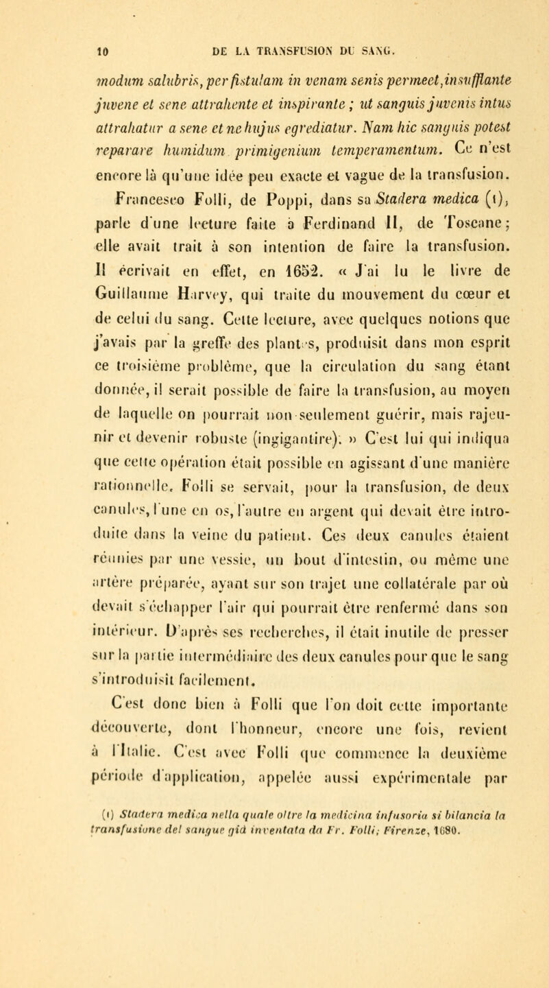 rnodum sahibris^ per flstulam in venant senis penneet,insufflante jnvene et sene attrahente et impivante ; ut f,anguis juvcms intus attrahatur a sene et nehiijns egrediatur. Nam hic sanynis potest reparave humidum primigeniiim temperamentiim. Ce n'est encore là qu'une idée peu exacte et vague de la transfusion. Franceseo Folli, de Poppi, dans sa Stadera medica [i)^ parle dune lecture faite b Ferdinand II, de Toscane; elle avait irait à son inteniion de faire la transfusion. 11 écrivait en effet, en 1652. « Jai lu le livre de Guillaume Hirvcy, qui traite du mouvement du cœur et de celui du sang. Celte leciure, avec quelques notions que j'avais par la i^reffe des plant -s, produisit dans mon esprit ce troisième pioblême, que la circulation du sang étant dorirjée, il serait possible de faire la transfusion, au moyen de laquelle on pourrait non seulement guérir, mais rajeu- nir et devenir robuste (ingigantire). » C'est lui qui indiqua que celte opération était possible en agissant dune manière rationnelle. Folli se servait, pour la transfusion, de deux canules, I une en os, l'aulre eu aigent qui devait être intro- duite dans la veine du paliiMil. Ces deux canules étaient réunies par une vessie, un bout dintesiin, ou même une artère préj)arée, ayant sur son trajet une collatérale par où devait s eeliapper l'air qui pourrait être renfermé dans son intérieur. O'apiès ses recbercbes, il était inutile de presser sur la jKuiie iiiiermédiaire des deux canules pour que le sang s'introduisit faeilemenL C'est donc bien à Folli que l'on doit cette importante découverte, dont l'honneur, encore une fois, revient à I Italie. C'est avec Folli que commence la deuxième période dapplicaiion, appelée aussi expérimentale par (i) Stndora medi,;a nella qunle oUre fa medicina infusoria si bilancia la transfusiune del sangue gid inventata da l'r. Folli; Firenze, 1G80.