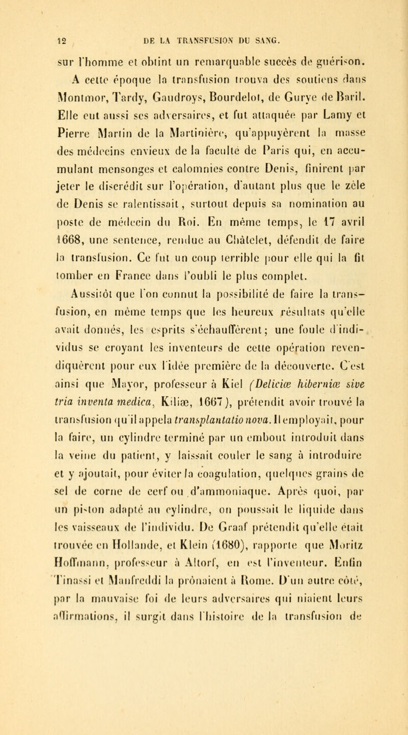 sur rhomme et obtint un remarqunble succès de guérison. A celle époque la trnnsfusion irouvn des soulicMis dans Monimor, Tardy, Gaudroys, Bourdelot, de Gurye de Baril. Elle eut aussi ses adversaires, et fut attaquée par Lamy et Pierre Mariin de la Martinièrcj qu*apf)uyérent la masse des médecins envieux de la faculté de Paris qui, en accu- mulant mensonges et calomnies contre Denis, finirent fiar jeter le discrédit sur l'opéraiion, dautant plus que le zèle de Denis se ralentissait, surtout depuis sa nominaiion au poste de médecin du Roi. En même temps, le 17 avril 1668, une sentence, rendue au Cbàlelet, défendit de faire la transfusion. Ce lut un coup terrible jiour elle qui la fit tomber en France dans l'oubli le plus complet. Aussitôt que Ton connut la possibilité de faire la trans- fusion, en méine temps que les heureux résultats qu'elle avait donnés, les esprits s'échauffèrent; une foule d indi- vidus se croyant les inventeurs de cette opération reven- diquèrent pour eux lidée première de la découverte. C est ainsi que Mayor, professeur à Kiel (Delicice hiberniœ sive tria iyiventa medica^ Kiliœ, 1667), prétendit avoir trouvé la transfusion quil appela transplantatio nova. U (^mploynii, pour la faire, un cylindre terminé par un embout introduit dans la veine du patient, y laissait couler le sang à introduire et y ajoutait, pour éviter fa coagulation, quelques grains de sel de corne de cerf ou d'ammoniaque. Après quoi, par un pi-'lon adapté au cylindre, on poussait le li(|uide dans les vaisseaux de l'individu. De Graaf prétendit qu'elle était trouvée en Hollande, et Klein i'l680), rapporte que iMoritz Hoffmann, professeur à Aftorf, en e^t l'inventeur. Enfin Tinassi et Manfreddi la prônaient à Bome. D'un oulrci côté, par la nuuivaise foi de leurs adversaires qui m'aient leurs adirmalions, il surgit dans Ihistoire de la transfusion de
