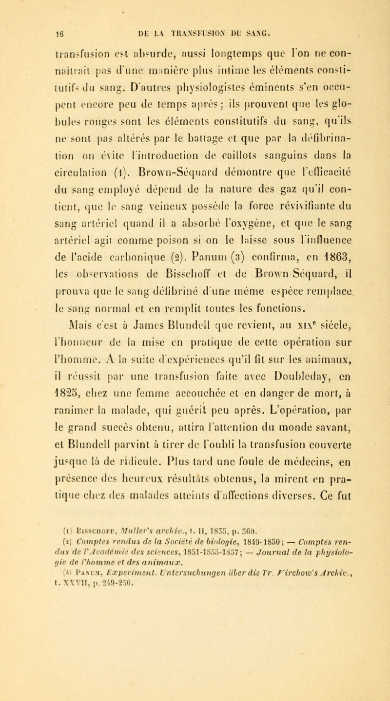 transfusion est absurde, nussi longtemps que l'on ne con- naiitnit [)as dune manière plus intime les éléments consti- tutifs du sa[)g. D'autres physiologistes éminents s'en occu- pent encore peu de temps après; ils ()rouvcnl que les glo- bules rouges sont les éléments constitutifs du sang, qu'ils ne sont pas altérés par le battage et que pnr la défihrina- tion on évite lintroduction de caillots sanguins dans la circulation (l). Brown-Sécpiard démontre que l'enîcacité du sang en)ployé dépend de la nature des gaz qu'il con- tient, que le sang veineux possède la force révivifiante du sang artériel quand il a absorbé l'oxygène, et que le sang artériel agir comme poison si on le laisse sous linfluence de l'acide carbonique (2). Panum (3) confirma, en 1863, les observations de Bissebofl el de Brown Séquard, il prouva (jue le sang défibriné d'une même espèce remj)lace le sang normal et en rem[)lit toutes les fonctions. l\Iais c'est à James Blundcil (jue revient, au xi\^ siècle, l'honneur de la mise en pratique de cette opération sur l'homme. A la suite d expériences qu'il fit sur les animaux, il réussit par une transfusion faite avec Doubicday, en 182o, chez une. femme accouchée et en danger de mort, à ranimer la malade, qui guérit peu après. L'opération, par le grand succès obtenu, attira l'attention du monde savant, et Blundell parvint à tirer de l'oubli la transfusion couverte jusque là de ridicule. Plus tard une foule de médecins, en présence des heureux résultats obtenus, la mirent en pra- tique clicz des malades atteints d'affections diverses. Ce fut (n liissciioiF, DIuller's arclnc. l. \\, 1835. p. 360. (4) Comptes rendus de la Société de biologie, 1849-1850; — Comptes ren- dus lie rjcndétttii' des sciences, 1851-1855-1S57; — Journal de la pliysiolo- gie de l'homme et des animaux. (si pA>L.Ti, t.xperiment. Untersitchungen Hier die Tr. Firchow's Jrchiv.y t.XWII, i..«'.9-2-)0.