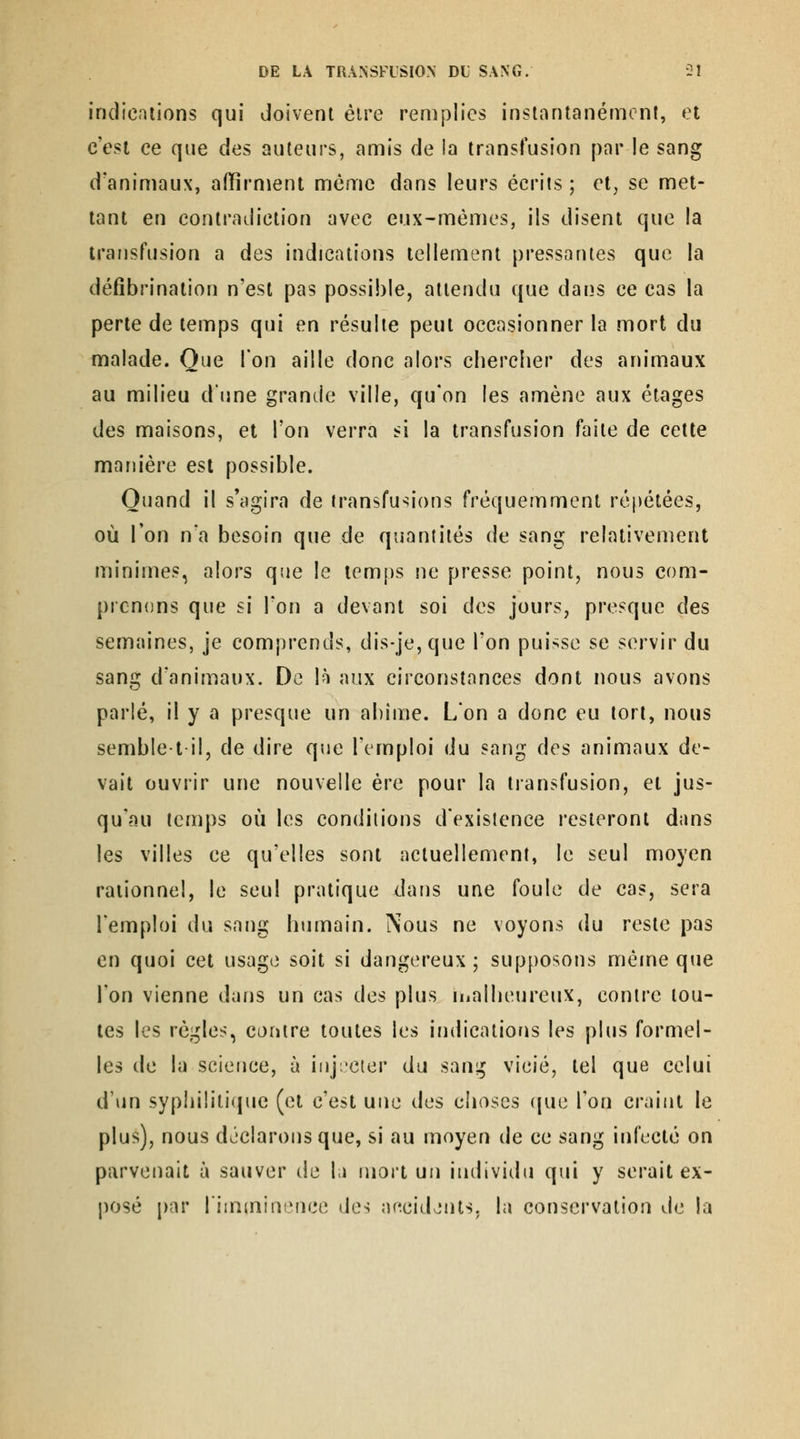 indications qui doivent éire remplies inslantanémcnf, et c'est ce que des auteurs, amis de la transfusion par le sang d'animaux, affirment môme dans leurs écrits ; et, se met- tant en contradiction avec eux-mêmes, ils disent que la transfusion a des indications tellement pressantes que la défîbrination n'est pas possible, attendu que dans ce cas la perle de temps qui en résulte peut occasionner la mort du malade. Que Ton aille donc alors chercher des animaux au milieu dune grande ville, qu'on les amène aux étages des maisons, et l'on verra si la transfusion faite de cette manière est possible. Quand il s'agira de transfusions fréquemment répétées, où l'on n'a besoin que de quantités de sang relativement minimes, alors qsie le temps ne presse point, nous com- prenons que si l'on a devant soi des jours, presque des semaines, je comprends, dis-je,que l'on puisse se servir du sang d'animaux. De \h aux circonstances dont nous avons parlé, il y a presque un abîme. L'on a donc eu tort, nous semblet il, de dire que l'emploi du sang des animaux de- vait ouvrir une nouvelle ère pour la transfusion, et jus- qu'au temps où les conditions d'existence resteront dans les villes ce qu'elles sont actuellement, le seul moyen rationnel, le seul pratique dans une foule de cas, sera l'emploi du sang humain. Nous ne voyons du reste pas en quoi cet usage soit si dangereux; supposons même que l'on vienne dans un cas des plus inalheureux, contre tou- tes les règles, contre toutes les indications les plus formel- les de la science, à iiij:'Cier du sang vicié, tel que celui d'un syphiliti(|ue (et c'est une des choses ((ue l'on craint le plus), nous déclarons que, si au moyen de ce sang infecté on parvenait à sauver de l;i mort un individu qui y serait ex- posé par limminence des aecidjuts. la conservation de la
