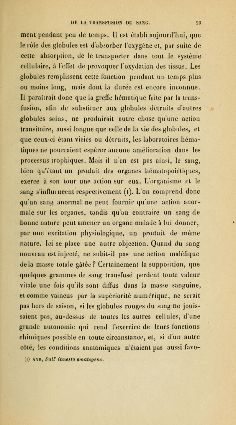 ment pendant peu de lenrjps. II est établi aujourd'hui, que le rôle des globules est d'absorber Toxygène el, par suite de celte absorjiiion, de le transporter dans tout le système cellulaire, à l'efTel de provoquer l'oxydation des tissus. Les globules remplissent cette fonction pendant un temps plus ou moins long, mais dont la durée est encore inconnue. Il paraîtrait donc que la greffe hématique fnile par la trans- fusion, afin de substituer aux globules détruits d'autres globules sains, ne produirait autre chose qu'une action transitoire, aussi longue que celle de la vie des globules, et que ceux-ci étant viciés ou détruits, les laboratoires héma- tiques ne pourraient espérer aucune amélioration dans les processus irophiques. Mais il n'en est pas ainsi, le sang, bien qu'étant un produit des organes hématopoiètiques, exerce à son tour une action sur eux. L'organisme et le sang s'influencent respectivement (l). L'on comprend donc qu'un sang anormal ne peut fournir qu'une action anor- male sur les organes, tandis qu'au contraire un sang de bonne nature peut amener un organe malade à lui donner, par une excitation physiologique, un produit de même nature. Ici se place une autre objection. Quand du sang nouveau est injecté, ne subit-il pas une action maléfique delà masse totale gâtée? Certainement la supposition, que quelques grammes de sang transfusé perdent toute valeur vitale une fois qu'ils sont diffus dans la masse sanguine, et comme vaincus par la supériorité numérique, ne serait pas hors de saison, si les globules rouges du sang ne jouis- saient pas, au-dessus de toutes les autres cellules, d'une grande autonomie qui rend l'exercice de leurs fonctions chimiques possible en toute circonstance, et, si d'un autre côté, les conditions anatomiques n'étaient pas aussi favo- (i) Ayr, Suir innesto ematogeno.
