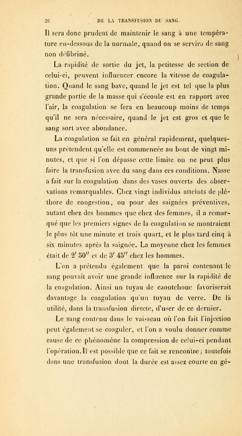 Il sera donc prudent de maintenir le sang à une tennpéra- lure en-dessous de la normale, quand on se servira de sang non défibriné. La rapidité de sortie du jet, la petitesse de section de celui-ci, peuvent influencer encore la vitesse de coagula- tion. Quand le sang bave, quand le jet est tel (jue la plus grande partie de la masse qui s'écoule est en rapport avec Tair, la coagulation se fera en beaucoup moins de temps qu'il ne sera nécessaire, quand le jet est gros et que le sang sort avec abondance. La coagulation se fait en général rapidement, quelques- uns prétendent qu'elle est commencée au bout de vingt mi- nutes, et que si l'on dépasse cette limite on ne peut plus faire la transfusion avec du sang dans ces conditions. Nasse a fait sur la coagulation dans des vases ouverts des obser- vations remarquables. Chez vingt individus atteints de plé- thore de congestion, ou pour des saignées préventives, autant chez des hommes que chez des femmes, il a remar- qué que les premiers signes de la coagulation se montraient le plus tôt une minute et trois quart, et le plus tard cinq à six minutes après la saignée. La moyerme chez les femmes était de 2' 50 et de 3^ 45'^ chez les hommes. L'on a prétendu également que la paroi contenant le sang pouvait avoir une grande influence sur la rapidité de la coiigidation. Ainsi un tuyau de caoutchouc favoriserait davantage la coagulation qu'un tuyau de verre. De là utilité, dans la transfusion directe, d'user de ce dernier. Le sang contenu dans le vaisseau où l'on fait l'injection peut également se coagiiler, et l'on a voulu donner comme cause de ce phénomène la compression de celui-ci pendant l'opération.Il est possible que ce fait se rencontra; toutefois dans une transfusion dont la durée est assez courte en gé-