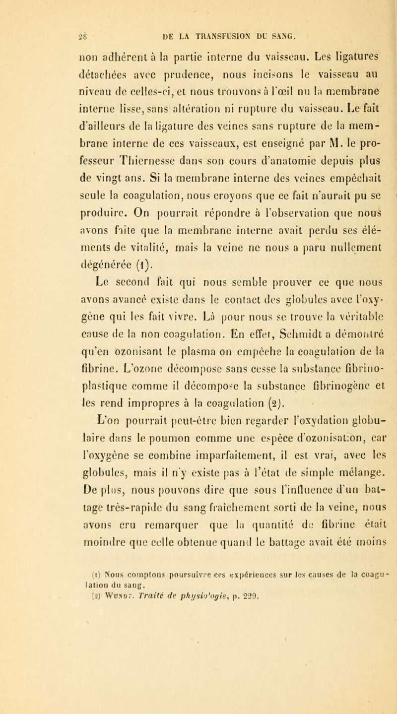 non adhérent à la partie Interne du vaisseau. Les ligatures détachées avec prudence, nous incisons le vaisseau au niveau de celles-ci, et nous trouvons à l'œil nu la membrane interne lisse, sans altération ni rupture du vaisseau. I^e fait d'ailleurs de la ligature des veines sons rupture de la mem- brane interne de ces vaisseaux, est enseigné par M. le pro- fesseur Thiernesse dans son cours d'anatomie depuis plus de vingt ans. Si la membrane interne des veines empêchait seule la coagulation, nous croyons que ce fait n'auniil pu se produire. On pourrait répondre à Tobservaiion que nous avons faite que la membrane interne avait perdu ses élé- ments de vitalité, mais la veine ne nous a paru nullement dégénérée (i). Le second fait qui nous semble prouver ce que nous avons avancé existe dans le contact des globules avec l'oxy- gène qui les fait vivre. Là pour nous se trouve la véritable cause de la non coagulation. En effet, Schmidt a démontré qu'en ozonisant le plasma on empêche la coagulation de la fibrine. L'ozone décompose sans cesse la substance fîbrino- plaslique comme il décompose la substance fibrinogène et les rend impropres à la coagulation (2). L'on pourrait peut-être bien regarder l'oxydation globu- laire dans le poumon comme une espèce dozonisation, car l'oxygène se combine imparfaitement, il est vrai, avec les globules, mais il ny existe pas à l'étal de simple mélange. De plus, nous [)ouvons dire que sous Tinlluence d'ufi bat- tage très-rapide du sang fraîchement sorti de la veine, nous avons cru remarquer que la quantité dL' fibrine était moindre que celle obtenue quand le battage avait été moins (1) Nous coinplons poursuivi'e ces expériences sur les causes de la coaçir lalion du sai)i;. (-2) Wo.Nor. Traité de physio'ogie, p. 220.
