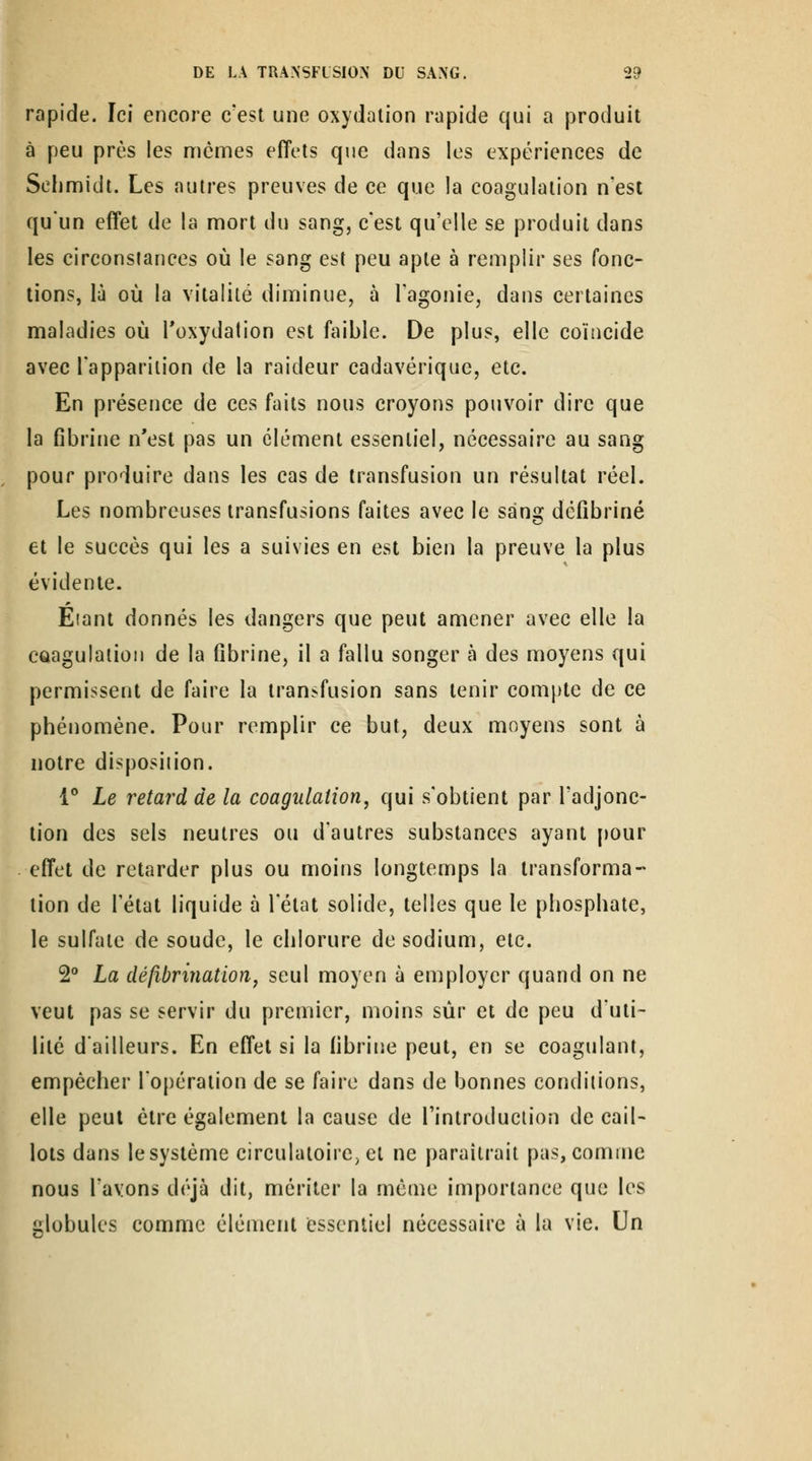 rapide. Ici encore c'est une oxydation rapide qui a produit à peu près les mômes effets que dans les expériences de Sefimidt. Les autres preuves de ce que la coagulation n'est qu'un effet de la mort du sang, c'est qu'elle se produit dans les circonstances où le sang est peu apte à remplir ses fonc- tions, là où la vitalité diminue, à l'agonie, dans certaines maladies où Toxydalion est faible. De plus, elle coïncide avec l'apparition de la raideur cadavérique, etc. En présence de ces faits nous croyons pouvoir dire que la fibrine n'est pas un élément essentiel, nécessaire au sang pour produire dans les cas de transfusion un résultat réel. Les nombreuses transfusions faites avec le sang défîbriné et le succès qui les a suivies en est bien la preuve la plus évidente. Eiant donnés les dangers que peut amener avec elle la coagulation de la fibrine, il a fallu songer à des moyens qui permissent de faire la transfusion sans tenir compte de ce phénomène. Pour remplir ce but, deux moyens sont à notre disposition. 1** Le retard de la coagulation, qui s'obtient par l'adjonc- tion des sels neutres ou d'autres substances ayant [)Our effet de retarder plus ou moins longtemps la transforma- tion de rétat liquide à l'état solide, telles que le phosphate, le sulfate de soude, le chlorure de sodium, etc. S** La défibrinatioïij seul moyen à employer quand on ne veut pas se servir du premier, moins sur et de peu d'uti- lité d'ailleurs. En effet si la fibriiie peut, en se coagulant, empêcher l'opération de se faire dans de bonnes conditions, elle peut être également la cause de l'introduction de cail- lots dans le système circulatoire, et ne paraîtrait pas, comme nous l'avons déjà dit, mériter la même importance que les globules comme élément essentiel nécessaire à la vie. Un