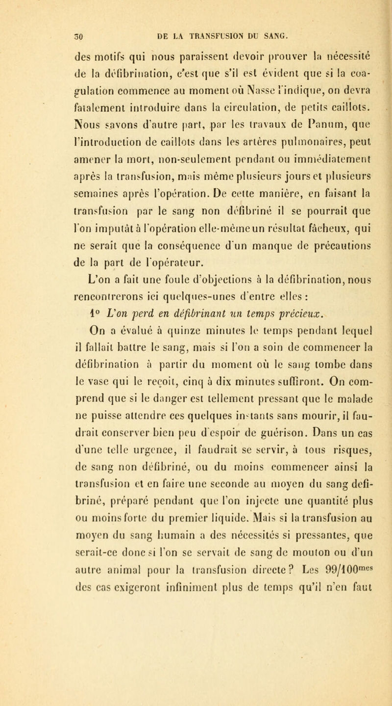 des motifs qui nous paraissent devoir prouver la nécessité de la défibriiialion, c'est que s*il est évident que si la coa- gulation commence au moment où Nasse îindique, on devra fatalement introduire dans la circulation, de petits caillots. Nous savons d'autre [)art, par les travaux de Panum, que l'introduction de caillots dans les artères pulmonaires, peut amener la mort, non-seulement pendant ou immédiatement après la transfusion, m.iis même plusieurs jours et plusieurs semaines après l'opération. De cette manière, en faisant la transfusion par le sang non défibriné il se pourrait que ion imputât à l'opération elle-même un résultat fâcheux, qui ne serait que la conséquence dun manque de précautions de la part de Topérateur. L'on a fait une foule d'objections à la défibrination, nous rencontrerons ici quelques-unes dentre elles: 4° Lon perd en défibrinant un temps précieux. On a évalué à quinze minutes le temps pendant lequel il fallait battre le sang, mais si l'on a soin de commencer la défd^rination à partir du moment où le sang tombe dans le vase qui le reçoit, cinq à dix minutes suffiront. On com- prend que si le danger est tellement pressant que le malade ne puisse attendre ces quelques instants sans mourir, il fau- drait conserver bien peu d espoir de guérison. Dans un cas d'une telle urgence, il faudrait se servir, à tous risques, de sang non défibriné, ou du moins commencer ainsi la transfusion et en faire une seconde au moyen du sang défi- briné, préparé pendant que l'on injecte une quantité plus ou moins forte du premier liquide. Mais si la transfusion au moyen du sang humain a des nécessités si pressantes, que serait-ce donc si l'on se servait de sang do mouton ou d'un autre animal pour la transfusion directe? Les 99/100^ des cas exigeront infiniment plus de temps qu'il n'en faut