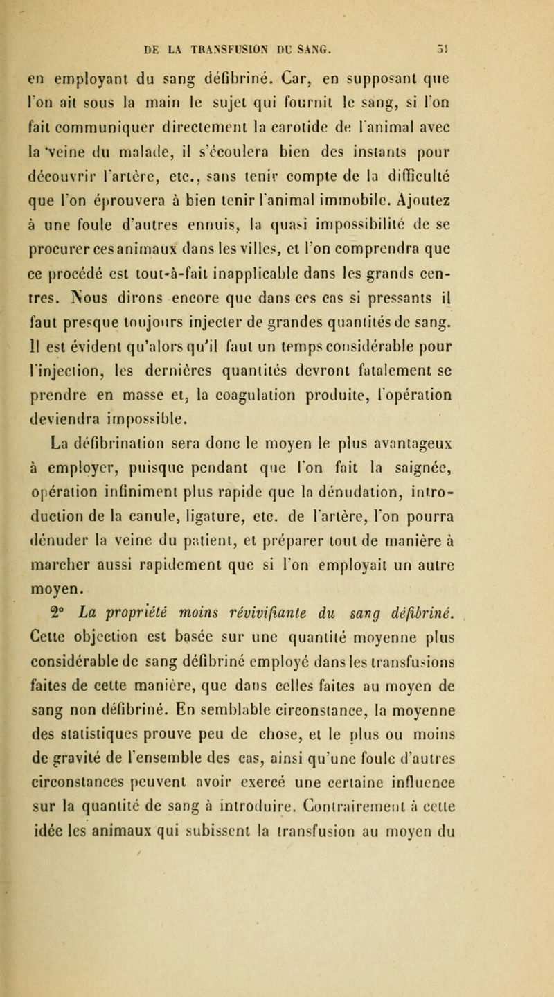en employant du sang ciéfibriné. Car, en supposant que l'on ait sous la main le sujet qui fournit le sang, si l'on fait communiquer directement la carotide de l'animal avec la 'veine du malade, il s'écoulera bien des instants pour découvrir l'artère, etc., sans tenir compte de la difficulté que Ton éprouvera à bien tenir l'animal immobile. Ajoutez à une foule d'autres ennuis, la quasi impossibilité de se procurer ces animaux dans les villes, et l'on comprendra que ce procédé est tout-à-fait inapplicable dans les grands cen- tres. jNous dirons encore que dans ces cas si pressants il faut presque toujours injecter de grandes quantités de sang. Il est évident qu'alors qu'il faut un temps cousidérable pour l'injection, les dernières quantités devront fatalement se prendre en masse et, la coagulation produite, l'opération deviendra impossible. La défibrinalion sera donc le moyen le plus avantageux à employer, puisque pendant que l'on fait la saignée, opération inliniment plus rapide que la dénudation, intro- duction de la canule, ligature, etc. de l'artère, l'on pourra dénuder la veine du patient, et préparer tout de manière à marcber aussi rapidement que si l'on employait un autre moyen. 2° La propriété moins révivifiante du sang défibriné. Cette objection est basée sur une quantité moyenne plus considérable de sang défibriné employé dans les transfusions faites de cette manière, que dans celles faites au moyen de sang non défibriné. En semblable circonstance, la moyenne des statistiques prouve peu de chose, et le plus ou moins de gravité de l'ensemble des cas, ainsi qu'une foule d'autres circonstances peuvent avoir exercé une certaine influence sur la quantité de sang à introduire. Contrairement à celle idée les animaux qui subissent la transfusion au moyen du