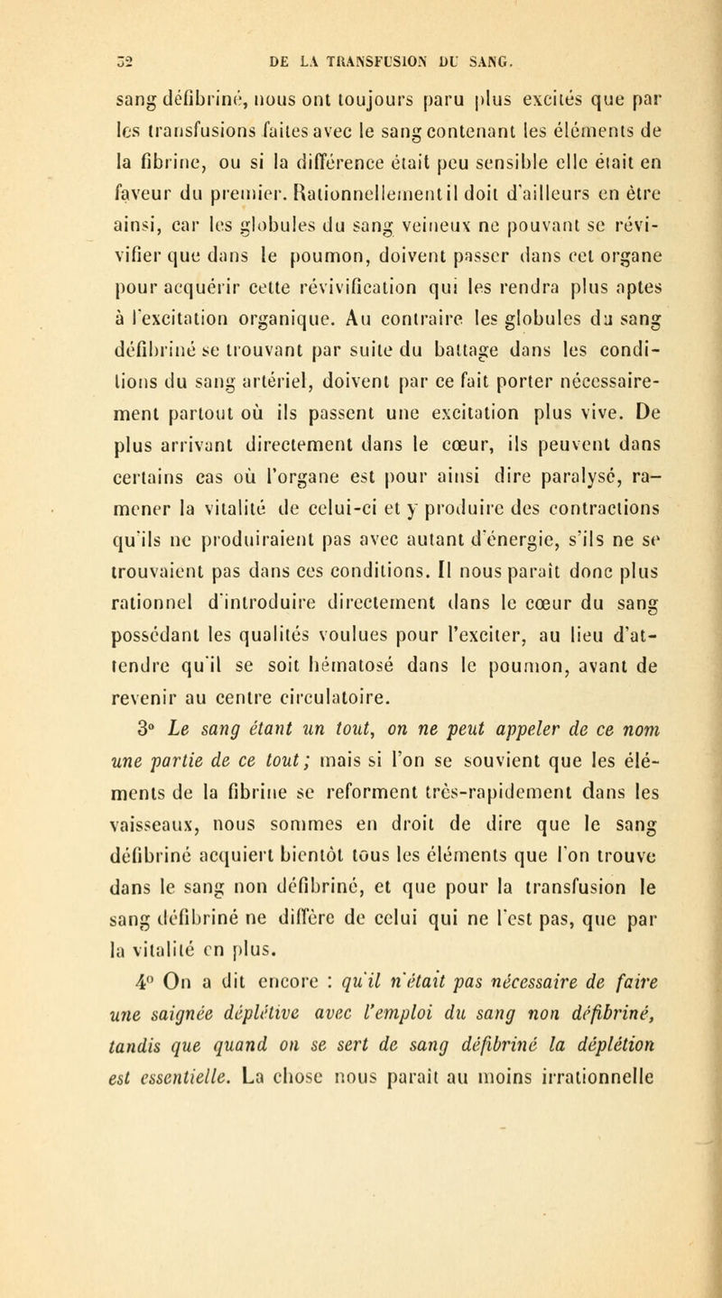 sang défibriné, nous ont toujours paru plus excités que par les transfusions laites avec le sang contenant les éléments de la fibrine, ou si la différence était peu sensible elle éiait en faveur du prenu'er. Rationnellement il doit d'ailleurs en être ainsi, car les globules du sang veineux ne pouvant se révi- vifier que dans le poumon, doivent passer dans cet organe pour acquérir cette révivification qui les rendra plus aptes à l'excitation organique. Au contraire les globules du sang défibriné se trouvant par suite du battage dans les condi- tions du sang artériel, doivent par ce fait porter nécessaire- ment partout 011 ils passent une excitation plus vive. De plus arrivant directement dans le cœur, ils peuvent dans certains cas où l'organe est pour ainsi dire paralysé, ra- mener la vitalité de celui-ci et y produire des contractions qu'ils ne produiraient pas avec autant d'énergie, s'ils ne se trouvaient pas dans ces conditions. Il nous paraît donc plus rationnel d'introduire directement dans le cœur du sang possédant les qualités voulues pour l'exciter, au lieu d'at- tendre qu'il se soit bématosé dans le poumon, avant de revenir au centre circulatoire. 3 Le sang étant un tout, on ne peut appeler de ce nom une partie de ce tout; mais si l'on se souvient que les élé- ments de la fibrine se reforment très-rapidement dans les vaisseaux, nous sommes en droit de dire que le sang défibriné acquiert bientôt tous les éléments que l'on trouve dans le sang non défibriné, et que pour la transfusion le sang défibriné ne diffère de celui qui ne l'est pas, que par la vitalité en plus. 4*^ On a dit encore : qu'il n'était pas nécessaire de faire une saignée déplétive avec l'emploi du sang non défibriné, tandis que quand on se sert de sang défibriné la déplétion est essentielle. La cbose nous paraît au moins irrationnelle i