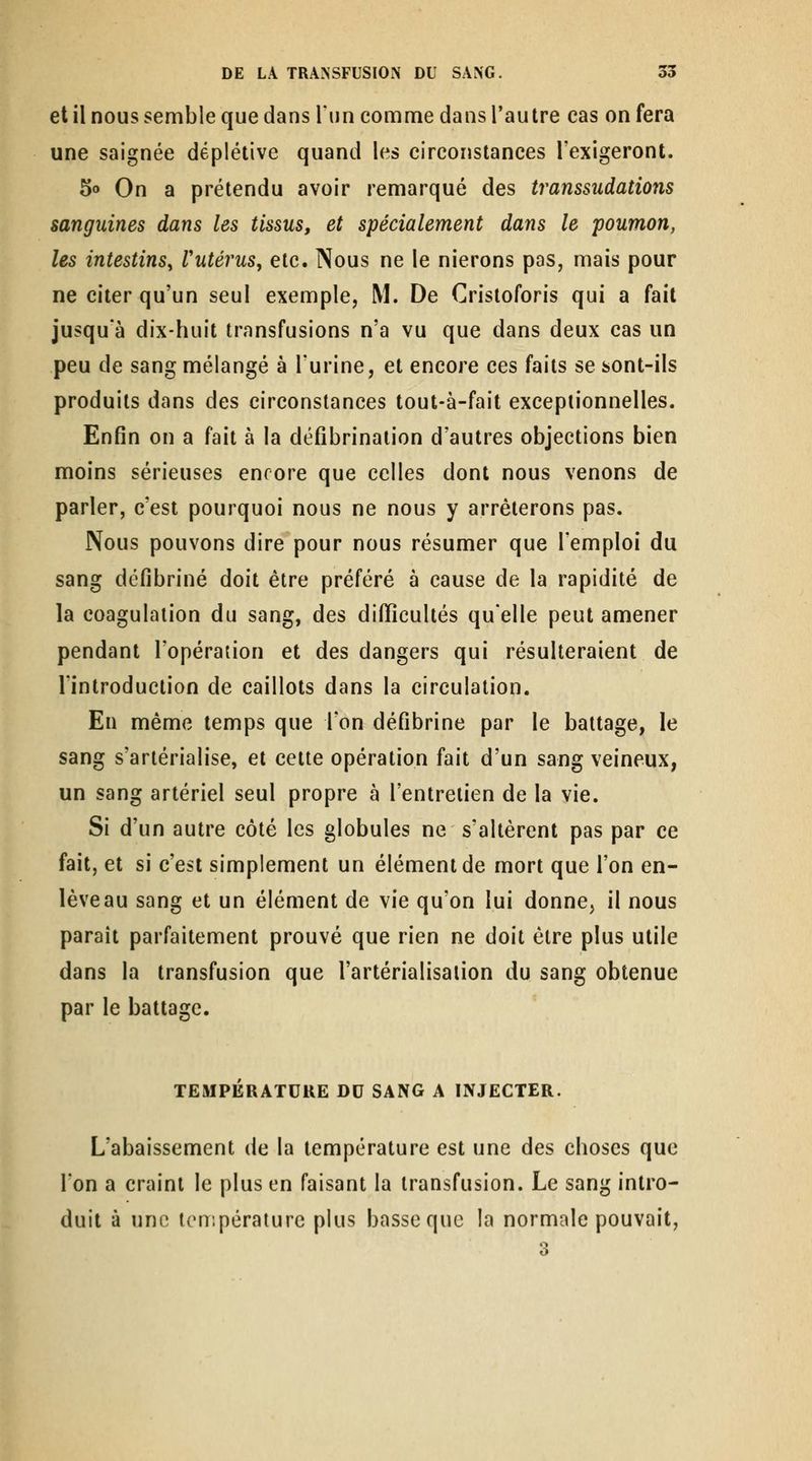 et il nous semble que dans Tun comme dans l'autre cas on fera une saignée deplétive quand les circonstances l'exigeront. 5o On a prétendu avoir remarqué des transsudations sanguines dans les tissus, et spécialement dans le poumon, les intestins^ l'utérus, etc. Nous ne le nierons pas, mais pour ne citer qu'un seul exemple, M. De Crisloforis qui a fait jusqu'à dix-huit transfusions n'a vu que dans deux cas un peu de sang mélangé à l'urine, et encore ces faits se sont-ils produits dans des circonstances tout-à-fait exceptionnelles. Enfin on a fait à la défîbrinalion d'autres objections bien moins sérieuses encore que celles dont nous venons de parler, c'est pourquoi nous ne nous y arrêterons pas. Nous pouvons dire pour nous résumer que l'emploi du sang défibriné doit être préféré à cause de la rapidité de la coagulation du sang, des difficultés qu'elle peut amener pendant l'opération et des dangers qui résulteraient de l'introduction de caillots dans la circulation. En même temps que l'on défibrine par le battage, le sang s'arlérialise, et celle opération fait d'un sang veineux, un sang artériel seul propre à l'enlrelien de la vie. Si d'un autre côté les globules ne s'allèrent pas par ce fait, et si c'est simplement un élément de mort que l'on en- lèveau sang et un élément de vie qu'on lui donne, il nous paraît parfaitement prouvé que rien ne doit être plus utile dans la transfusion que l'artérialisalion du sang obtenue par le battage. TEMPÉRATURE DU SANG A INJECTER. L'abaissement de la température est une des choses que l'on a craint le plus en faisant la transfusion. Le sang intro- duit à une icnipéraiurc plus basse que la normale pouvait.