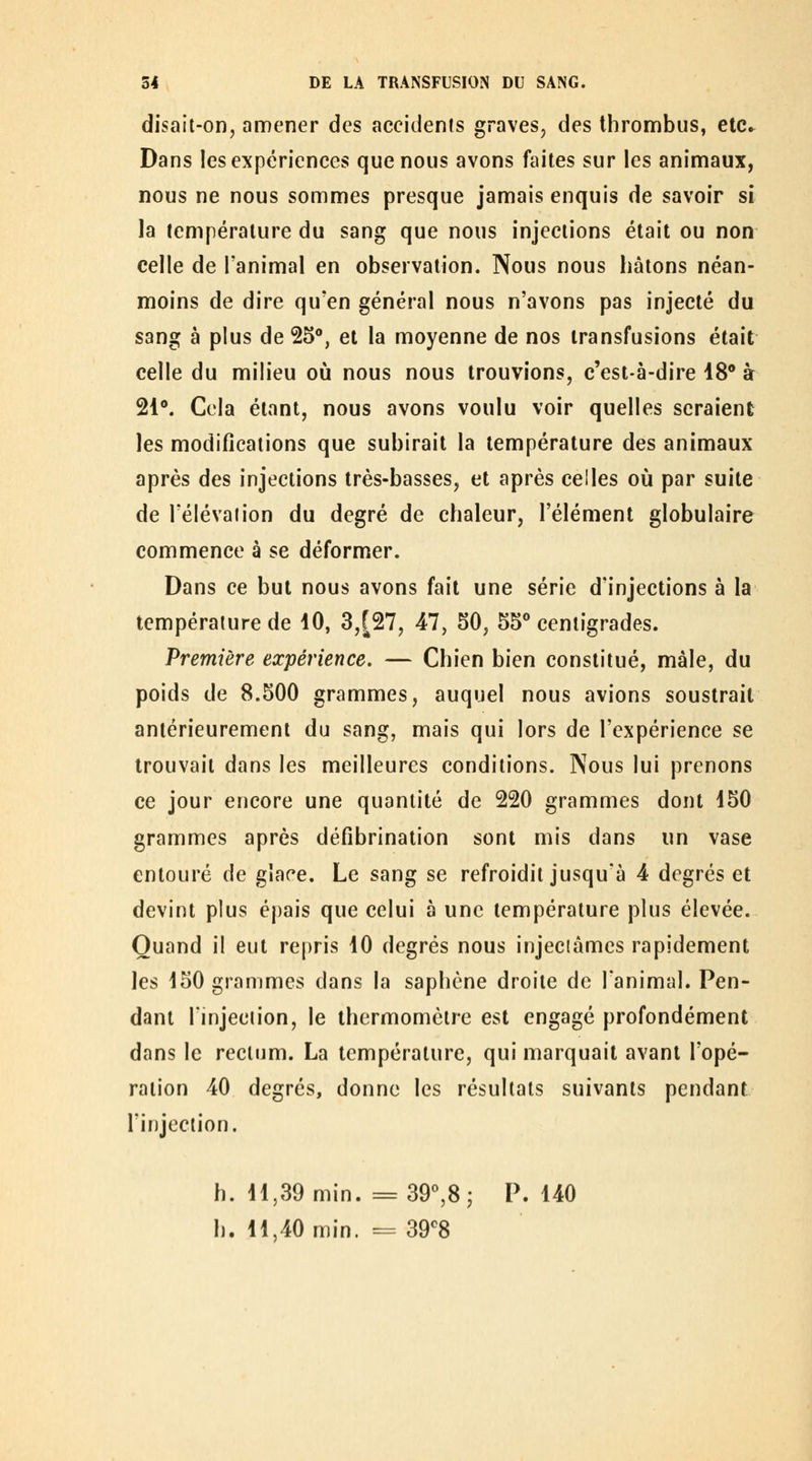 disail-on, amener des accidents graves, des thrombus, etc^ Dans les expériences que nous avons faites sur les animaux, nous ne nous sommes presque jamais enquis de savoir si la température du sang que nous injections était ou non celle de l'animal en observation. Nous nous hâtons néan- moins de dire qu'en général nous n'avons pas injecté du sang à plus de 25°, et la moyenne de nos transfusions était celle du milieu où nous nous trouvions, c'est-à-dire 18 à 21°. Cela étant, nous avons voulu voir quelles seraient les modifications que subirait la température des animaux après des injections très-basses, et après celles où par suite de relevai ion du degré de chaleur, l'élément globulaire commence à se déformer. Dans ce but nous avons fait une série d'injections à la température de 10, 3,[27, 47, 50, 55** centigrades. Première expérience. — Chien bien constitué, mâle, du poids de 8.500 grammes, auquel nous avions soustrait antérieurement du sang, mais qui lors de l'expérience se trouvait dans les meilleures conditions. Nous lui prenons ce jour encore une quantité de 220 grammes dont 150 grammes après défibrination sont mis dans un vase entouré de glace. Le sang se refroidit jusqu'à 4 degrés et devint plus épais que celui à une température plus élevée. Quand il eut repris 10 degrés nous injectâmes rapidement les 150 grammes dans la saphène droite de l'animal. Pen- dant rinjeciion, le thermomètre est engagé profondément dans le reclum. La température, qui marquait avant l'opé- ration 40 degrés, donne les résultats suivants pendant l'injection. h. 11,39 min. = 39^8 j P. 140 h. 11,40 min. = 39*^8