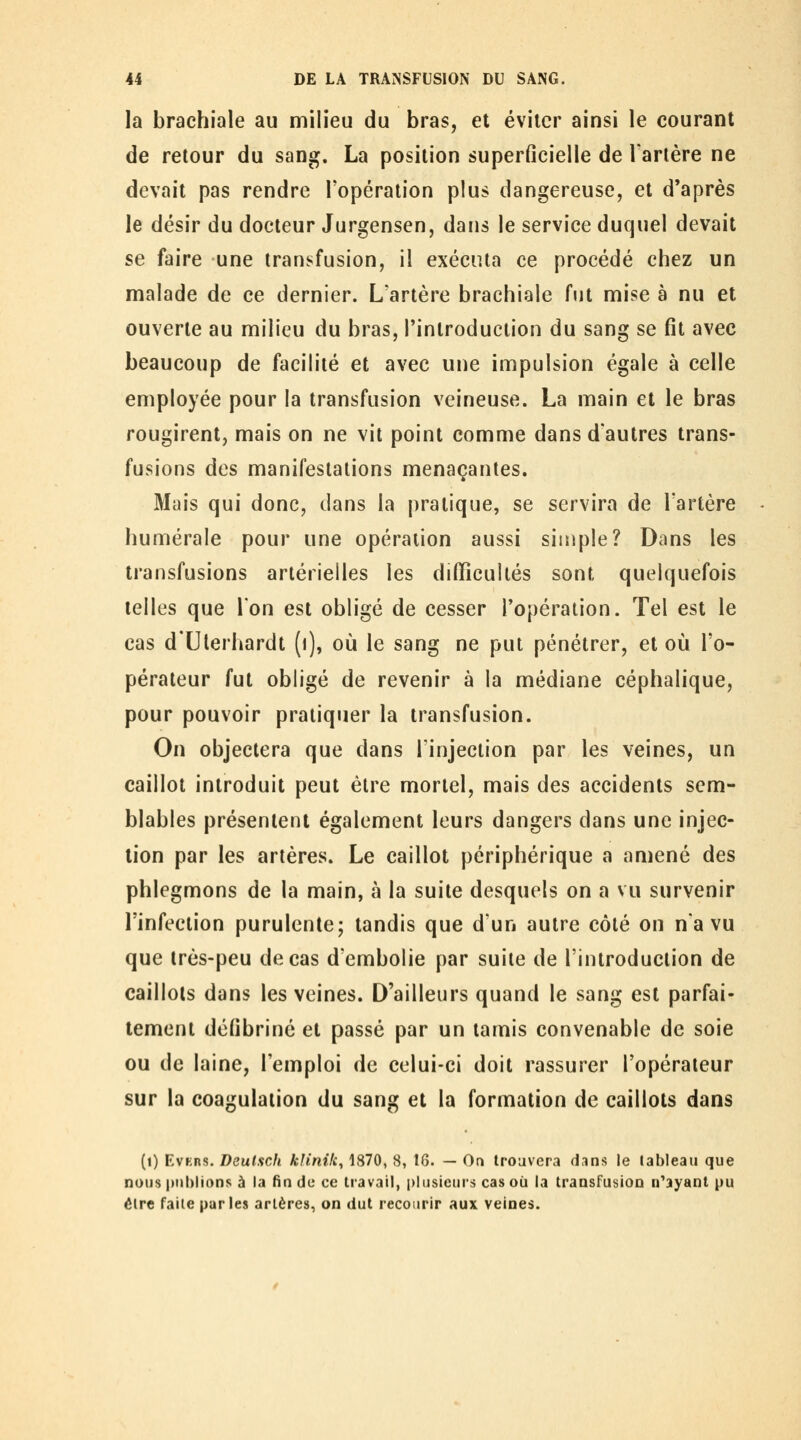 la brachiale au milieu du bras, et éviter ainsi le courant de retour du sang. La position superficielle de Tarière ne devait pas rendre Topération plus dangereuse, et d'après le désir du docteur Jurgensen, dans le service duquel devait se faire une transfusion, il exéciUa ce procédé chez un malade de ce dernier. L'artère brachiale fut mise à nu et ouverte au milieu du bras, l'introduction du sang se fît avec beaucoup de facilité et avec une impulsion égale à celle employée pour la transfusion veineuse. La main et le bras rougirent, mais on ne vit point comme dans d'autres trans- fusions des manifestations menaçantes. Mais qui donc, dans la pratique, se servira de Tartère humérale pour une opération aussi simple? Dans les transfusions artérielles les difficultés sont quelquefois telles que Ton est obligé de cesser l'opération. Tel est le cas d'Ulerhardt (i), où le sang ne put pénétrer, et où l'o- pérateur fut obligé de revenir à la médiane céphalique, pour pouvoir pratiquer la transfusion. On objectera que dans l'injection par les veines, un caillot introduit peut être mortel, mais des accidents sem- blables présentent également leurs dangers dans une injec- tion par les artères. Le caillot périphérique a amené des phlegmons de la main, à la suite desquels on a vu survenir l'infection purulente; tandis que d'un autre côté on n'a vu que très-peu de cas d'embolie par suite de l'introduction de caillots dans les veines. D'ailleurs quand le sang est parfai- tement défibriné et passé par un tamis convenable de soie ou de laine, l'emploi de celui-ci doit rassurer l'opérateur sur la coagulation du sang et la formation de caillots dans (i) EvKns. DeulHch kfinik, 1870, 8, t6. — On trouvera dans le tableau que nous |)ul)lians à la fin de ce travail, plusieurs cas où la transFusion n^ayant pu être faite parles artères, on dut recourir aux veines.