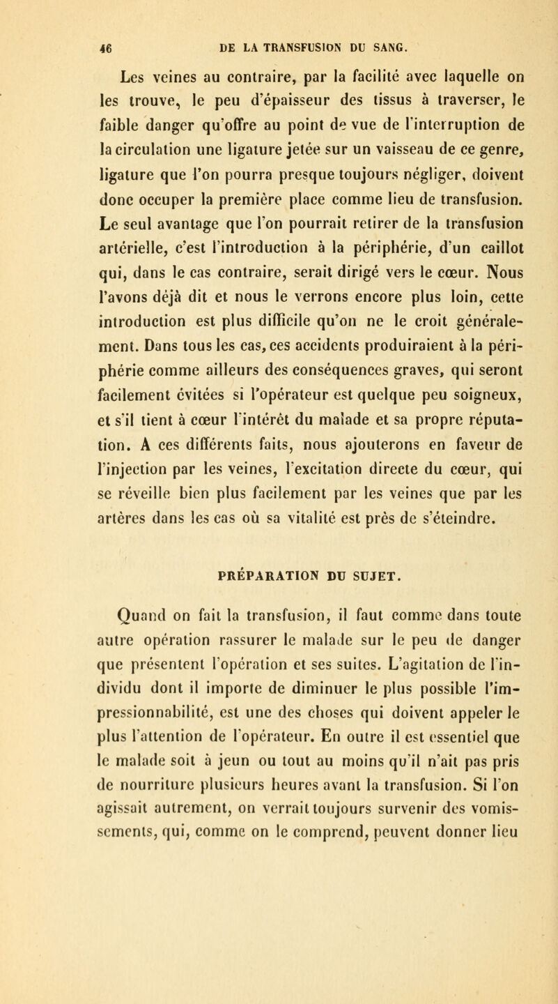 Les veines au contraire, par la facilité avec laquelle on les trouve, le peu d'épaisseur des tissus à traverser, le faible danger qu'offre au point de vue de l'interruption de la circulation une ligature jetée sur un vaisseau de ce genre, ligature que Ton pourra presque toujours négliger, doivent donc occuper la première place comme lieu de transfusion. Le seul avantage que l'on pourrait retirer de la transfusion artérielle, c'est l'introduction à la périphérie, d'un caillot qui, dans le cas contraire, serait dirigé vers le cœur. Nous l'avons déjà dit et nous le verrons encore plus loin, cette introduction est plus difficile qu'on ne le croit générale- ment. Dans tous les cas, ces accidents produiraient à la péri- phérie comme ailleurs des conséquences graves, qui seront facilement évitées si l'opérateur est quelque peu soigneux, et s'il tient à cœur l'intérêt du malade et sa propre réputa- tion. A ces différents faits, nous ajouterons en faveur de l'injection par les veines, l'excitation directe du cœur, qui se réveille bien plus facilement par les veines que par les artères dans les cas où sa vitalité est près de s'éteindre. PRÉPARATION DU SUJET. Quand on fait la transfusion, il faut comme dans toute autre opération rassurer le malade sur le peu de danger que présentent l'opération et ses suites. L'agitation de l'in- dividu dont il importe de diminuer le plus possible l'im- pressionnabilité, est une des choses qui doivent appeler le plus l'attention de l'opérateur. En outre il est essentiel que le malade soit à jeun ou tout au moins qu'il n'ait pas pris de nourriture plusieurs heures avant la transfusion. Si l'on agissait autrement, on verrait toujours survenir des vomis- sements, qui, comme on le comprend, peuvent donner lieu