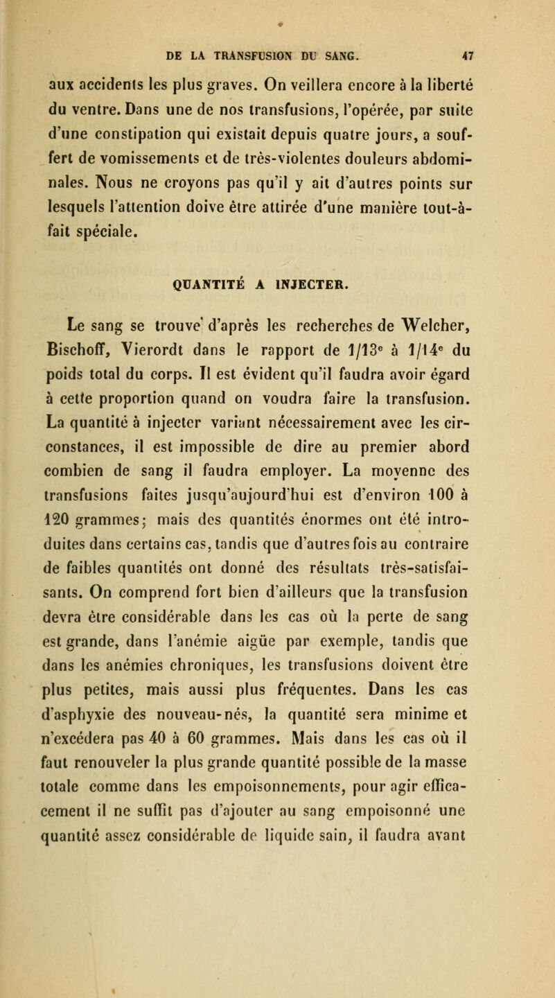 aux accidenis les plus graves. On veillera encore à la liberté du ventre. Dans une de nos transfusions, Topérée, par suite d'une constipation qui existait depuis quatre jours, a souf- fert de vomissements et de très-violentes douleurs abdomi- nales. Nous ne croyons pas qu'il y ait d'autres points sur lesquels l'attention doive être attirée d'une manière tout-à- fâit spéciale. QUANTITÉ A INJECTER. Le sang se trouve d'après les recherches de Welcher, Bischoff, Vierordt dans le rapport de 1/13« à 1/I4« du poids total du corps. Il est évident qu'il faudra avoir égard à cette proportion quand on voudra faire la transfusion. La quantité à injecter variant nécessairement avec les cir- constances, il est impossible de dire au premier abord combien de sang il faudra employer. La moyenne des transfusions faites jusqu'aujourd'hui est d'environ 100 à 120 grammes; mais des quantités énormes ont été intro- duites dans certains cas, tandis que d'autres fois au contraire de faibles quantités ont donné des résultats très-satisfai- sants. On comprend fort bien d'ailleurs que la transfusion devra être considérable dans les cas où la perte de sang est grande, dans l'anémie aigùe par exemple, tandis que dans les anémies chroniques, les transfusions doivent être plus petites, mais aussi plus fréquentes. Dans les cas d'asphyxie des nouveau-nés, la quantité sera minime et n'excédera pas 40 à 60 grammes. Mais dans les cas où il faut renouveler la plus grande quantité possible de la masse totale comme dans les empoisonnements, pour agir effica- cement il ne suffît pas d'ajouter au sang empoisonné une quantité assez considérable de liquide sain, il faudra avant