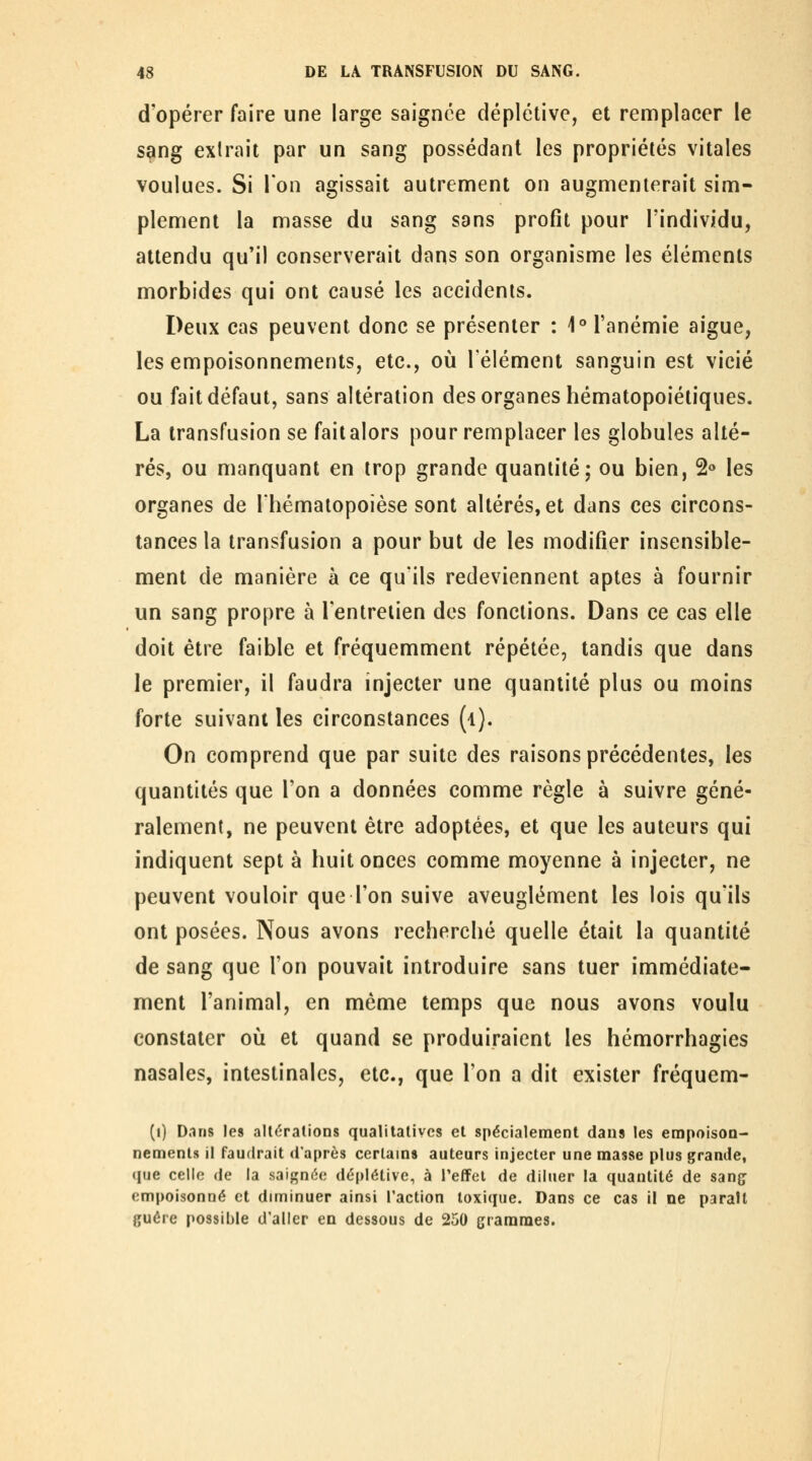 d'opérer faire une large saignée déplétive, et remplacer le s^ng extrait par un sang possédant les propriétés vitales voulues. Si l'on agissait autrement on augmenterait sim- plement la masse du sang sans profit pour l'individu, attendu qu'il conserverait dans son organisme les éléments morbides qui ont causé les accidents. Deux cas peuvent donc se présenter : 1° l'anémie aiguë, les empoisonnements, etc., où l'élément sanguin est vicié ou fait défaut, sans altération des organes hématopoiétiques. La transfusion se fait alors pour remplacer les globules alté- rés, ou manquant en trop grande quantité; ou bien, 2« les organes de l'hématopoièse sont altérés, et dans ces circons- tances la transfusion a pour but de les modifier insensible- ment de manière à ce qu'ils redeviennent aptes à fournir un sang propre à l'entretien dos fondions. Dans ce cas elle doit être faible et fréquemment répétée, tandis que dans le premier, il faudra injecter une quantité plus ou moins forte suivant les circonstances (l). On comprend que par suite des raisons précédentes, les quantités que l'on a données comme règle à suivre géné- ralement, ne peuvent être adoptées, et que les auteurs qui indiquent sept à huit onces comme moyenne à injecter, ne peuvent vouloir que l'on suive aveuglément les lois qu'ils ont posées. Nous avons recherché quelle était la quantité de sang que l'on pouvait introduire sans tuer immédiate- ment l'animal, en même temps que nous avons voulu constater oii et quand se produiraient les hémorrhagies nasales, intestinales, etc., que l'on a dit exister fréquem- (i) D.ms les altérations qualitatives et spécialement dans les empoison- nements Il faudrait d'après certams auteurs injecter une masse plus grande, (pie celle de la saignée déplétive, à l'effet de diluer la quantité de sang empoisonné et diminuer ainsi l'action toxique. Dans ce cas il ne parait guère possible d'aller en dessous de 250 grammes.