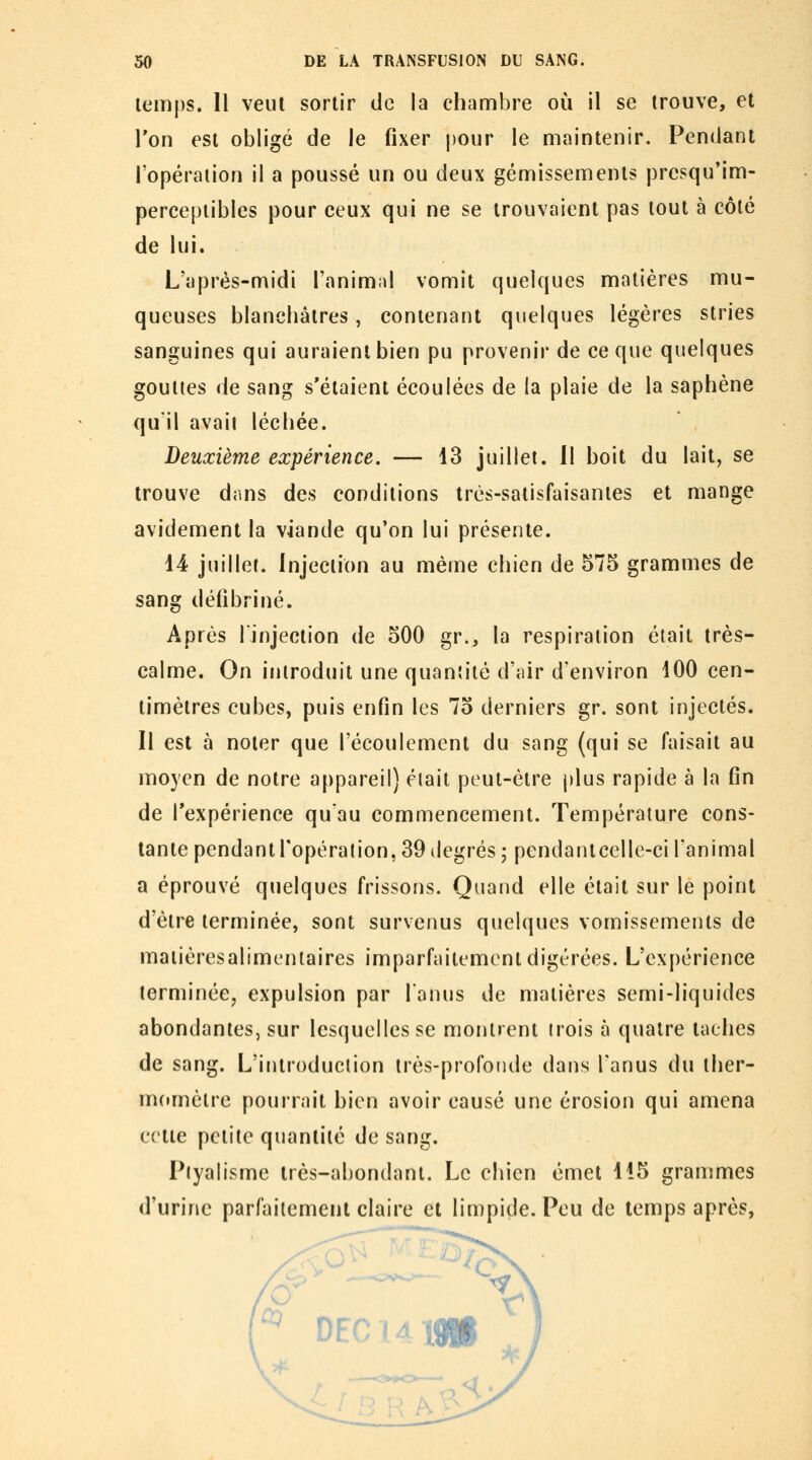 lemps. Il veut sortir de la chambre où il se trouve, et Ton est obligé de le fixer pour le maintenir. Pendant l'opération il a poussé un ou deux gémissements presqu'im- pereepiibles pour ceux qui ne se trouvaient pas tout à côté de lui. L'après-midi l'animid vomit quelques matières mu- queuses blanchâtres, contenant quelques légères stries sanguines qui auraient bien pu provenir de ce que quelques gouttes de sang s'étaient écoulées de la plaie de la saphène quil avait léchée. Deuxième expérience. — 13 juillet. Il boit du lait, se trouve dans des conditions très-satisfaisantes et mange avidement la viande qu'on lui présente. 44 juillet. Injection au même chien de 575 grammes de sang défibriné. Après linjection de 500 gr., la respiration était très- calme. On introduit une quantité d'air d'environ i00 cen- timètres cubes, puis enfin les 75 derniers gr. sont injectés. 11 est à noter que l'écoulement du sang (qui se faisait au moyen de notre appareil) était peut-être ()lus rapide à la fin de Texpérience quau commencement. Température cons- tante pendant l'opération, 39 degrés ; pendantcelle-ci l'animal a éprouvé quelques frissons. Quand elle était sur le point d'être terminée, sont survenus quelques vomissements de maiièresalimentaires imparfaitement digérées. L'expérience terminée, expulsion par lanus de matières semi-liquides abondantes, sur lesquelles se montrent (rois à quatre taches de sang. L'introduction très-profonde dans l'anus du ther- momètre pourrait bien avoir causé une érosion qui amena cette petite quantité de sang. Piyalisme très-abondant. Le chien émet 115 grammes d'urine parfaitement claire et limpide. Peu de temps après,