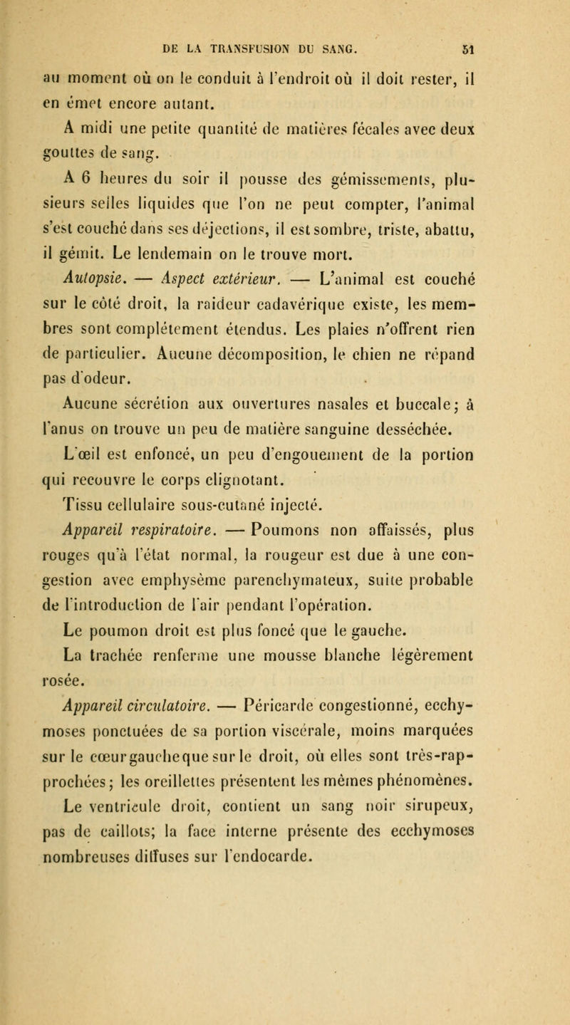 aw moment où on le conduit à l'endroit où il doit rester, il en émet encore autant. A midi une petite quantité de matières fécales avec deux gouttes de sang. A 6 heures du soir il pousse des gémissemenis, plu- sieurs selles liquides que l'on ne peut compter, l'animal s'est couché dans ses déjections, il est sombre, triste, abattu, il gémit. Le lendemain on le trouve mort. Autopsie. — Aspect extérieur. — L'animal est couché sur le côté droit, la raideur cadavérique existe, les mem- bres sont complètement étendus. Les plaies n'offrent rien de particulier. Aucune décomposition, le chien ne répand pas d'odeur. Aucune sécrétion aux ouvertures nasales et buccale j à l'anus on trouve un peu de matière sanguine desséchée. Lœil est enfoncé, un peu d'engouement de la portion qui recouvre le corps clignotant. Tissu cellulaire sous-cut^iné injecté. Appareil respiratoire. — Poumons non affaissés, plus rouges qu'à l'état normal, la rougeur est due à une con- gestion avec emphysème parenchymateux, suite probable de l'introduction de Tair pendant l'opération. Le poumon droit est plus fonce que le gauche. La trachée renferme une mousse blanche légèrement rosée. Appareil circulatoire. — Péricarde congestionné, ecchy- moses ponctuées de sa portion viscérale, moins marquées sur le cœurgauchequesur le droit, où elles sont très-rap- prochées; les oreillettes présentent les mêmes phénomènes. Le ventricule droit, contient un sang noir sirupeux, pas de caillots; la face interne présente des ecchymoses nombreuses diffuses sur l'endocarde.