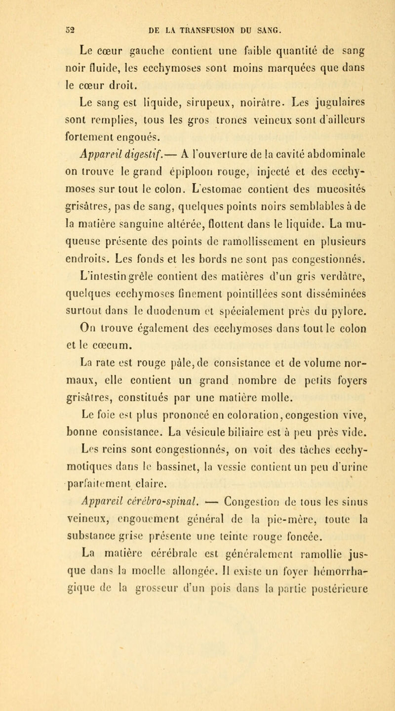 Le cœur gauche contient une faible quantité de sang noir fluide, les ecchymoses sont nrioins marquées que dans le cœur droit. Le sang est liquide, sirupeux, noirâtre. Les jugulaires sont remplies, tous les gros troncs veineux sont dailleurs fortement engoués. Appareil digestif.— A Touverlure de la cavité abdominale on trouve le grand épiploon rouge, injecté et des ecchy- moses sur tout le colon. L'estomac contient des mucosités grisâtres, pas de sang, quelques points noirs semblables à de la matière sanguine altérée, flottent dans le liquide. La mu- queuse présente des points de ramollissement en plusieurs endroits. Les fonds et les bords ne sont pas congestionnés. L'inleslingrêle contient des matières d'un gris verdâtre, quelques ecchymoses finement pointillées sont disséminées surtout dans le duodénum et spécialement près du pylore. On trouve également des ecchymoses dans tout le colon et le cœcum. La rate est rouge pâle, de consistance et de volume nor- maux, elle contient un grand nombre de petits foyers grisâtres, constitués par une matière molle. Le foie est plus prononcé en coloration,congestion vive, bonne consistance. La vésicule biliaire est à peu près vide. L^'s reins sont congestionnés, on voit des tâches ecchy- motiques dans le bassinet, la vessie contient un peu d'urine parfaitement claire. Appareil cérébro-spinal. — Congestion de tous les sinus veineux, engouement général de la pie-mère, toute la substance grise présente une teinte rouge foncée. La matière cérébrale est généralement ramollie jus> que dans la moelle allongée. Il existe un foyer hémorrha- gique de la grosseur d'un pois dans la partie postérieure