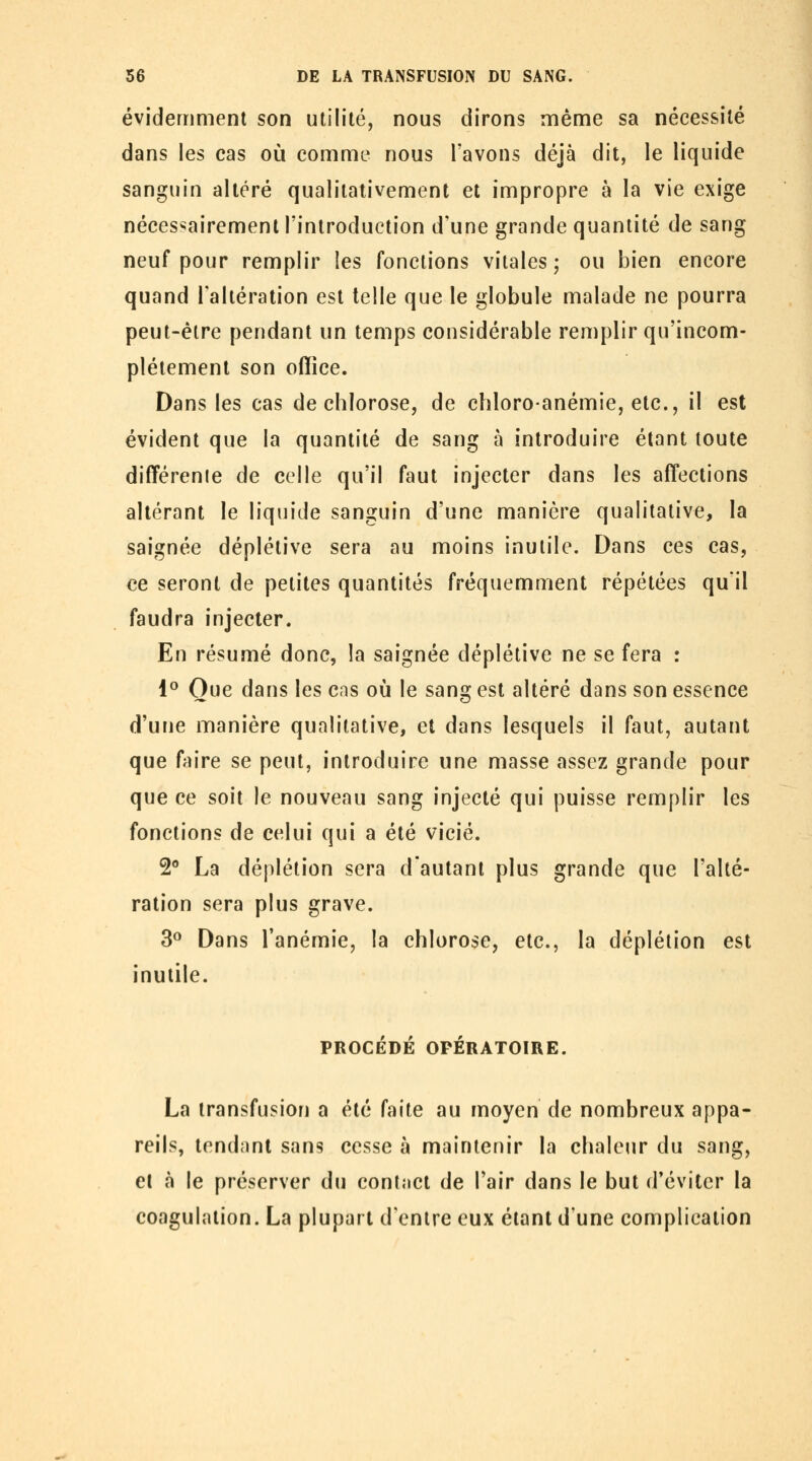 évidemment son utilité, nous dirons même sa nécessité dans les cas où comme nous l'avons déjà dit, le liquide sanguin altéré qualitativement et impropre à la vie exige nécessairement l'introduction d'une grande quantité de sang neuf pour remplir les fonctions vitales; ou bien encore quand l'altération est telle que le globule malade ne pourra peut-être pendant un temps considérable remplir qu'incom- plètement son office. Dans les cas de chlorose, de chloro-anémie, etc., il est évident que la quantité de sang à introduire étant toute diff'érenle de celle qu'il faut injecter dans les aff*ections altérant le liquide sanguin d'une manière qualitative, la saignée déplétive sera au moins inutile. Dans ces cas, ce seront de petites quantités fréquemment répétées qu'il faudra injecter. En résumé donc, la saignée déplétive ne se fera : 1° Que dans les cas où le sang est altéré dans son essence d'une manière qualitative, et dans lesquels il faut, autant que fVîire se peut, introduire une masse assez grande pour que ce soit le nouveau sang injecté qui puisse remplir les fonctions de celui qui a été vicié. 2 La déplétion sera d'autant plus grande que l'alté- ration sera plus grave. 3^ Dans l'anémie, la chlorose, etc., la déplétion est inutile. PROCÉDÉ OPÉRATOIRE. La transfusion a été faite au moyen de nombreux appa- reils, tendant sans cesse à maintenir la chaleur du sang, et à le préserver du contact de l'air dans le but d'éviter la coagulation. La plupart d'entre eux étant d'une complication