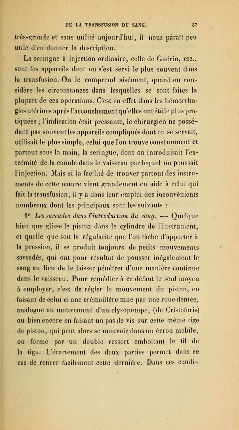très-grande et sans milité aujourd'hui, il nous paraît peu utile d'en donner la description. La seringue à injection ordinaire, celle de Guérin, etc., sont les appareils dont on s'est servi le plus souvent dans la transfusion. On le connprend aisénnent, quand on con- sidère les circonstances dans lesquelles se sont faites la plupart de ces opérations. C'est en effet dans les hémorrha- giesutérines après l'accouchement qu'elles ontétéle plus pra- tiquées ; l'indication était pressante, le chirurgien ne possé- dant pas souvent les appareils compliqués dont on se servait, utilisait le plus simple, celui que Ton trouve constamment et partout sous la main, la seringue, dont on introduisait l'ex- trémité de la canule dans le vaisseau par lequel on poussait l'injection. Mais si la facilité de trouver partout des instru- ments de cette nature vient grandement en aide à celui qui fait la transfusion, il y a dans leur emploi des inconvénients nombreux dont les principaux sont les suivants : 1^ Les saccadea dans lintroduction du sang. — Quelque bien que glisse le piston dans le cylindre de l'instrument, et quelle que soit la régularité que l'on tâche d'apporter à la pression, il se produit toujours de petits mouvements saccadés, qui ont pour résultat de pousser inégalement le sang au lieu de le laisser pénétrer d'une manière continue dans le vaisseau. Pour r^rnédier à ce défaut le seul moyen à employer, c'est de régler le mouvement du piston, en faisant de celui-ci une crémaillère mue par une roue dentée, analogue au mouvement d'un clysopompe, (de Cristoforis) ou bien encore en faisant un pas de vis sur cette même tige de piston, qui peut alors se mouvoir dans un écrou mobile, ou formé par un double ressort emboîtant le (il de la tige. L'écartement des deux parties permet dans ce cas de retirer facilement cette dernière. Dans ces condi-