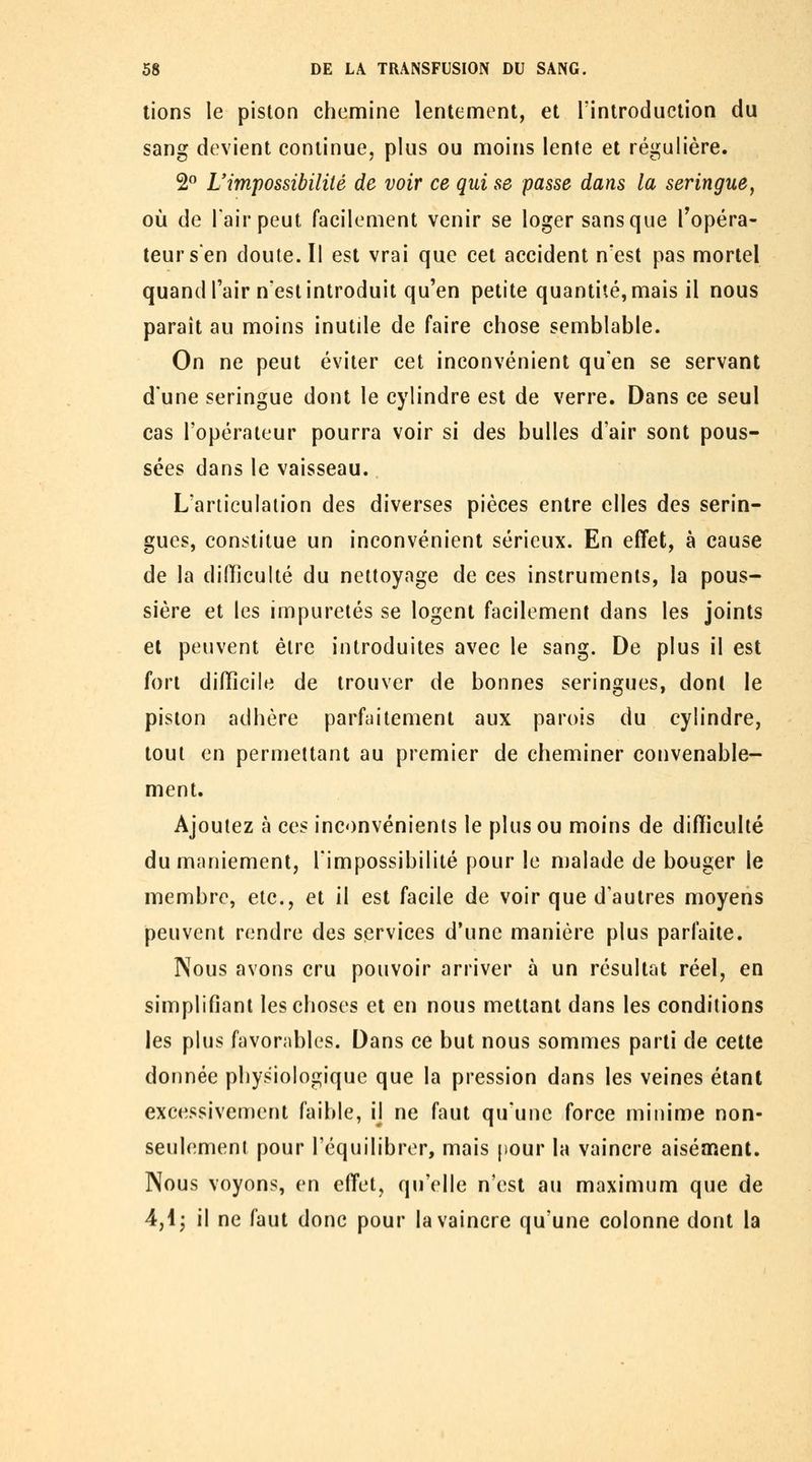 lions le piston chemine lentement, et l'introduction du sang devient continue, plus ou moins lente et régulière. 2 L'impossibilité de voir ce qui se passe dans la seringue, où de l'air peut facilement venir se loger sans que fopéra- teursen doute. Il est vrai que cet accident n'est pas mortel quandl'air n'est introduit qu'en petite quantité, mais il nous paraît au moins inutile de faire chose semblable. On ne peut éviter cet inconvénient qu'en se servant d'une seringue dont le cylindre est de verre. Dans ce seul cas l'opérateur pourra voir si des bulles d'air sont pous- sées dans le vaisseau.. L'articulation des diverses pièces entre elles des serin- gues, constitue un inconvénient sérieux. En effet, à cause de la dilTiculté du nettoyage de ces instruments, la pous- sière et les impuretés se logent facilement dans les joints et peuvent être introduites avec le sang. De plus il est fort diflicile de trouver de bonnes seringues, dont le piston adhère parfaitement aux parois du cylindre, tout en permettant au premier de cheminer convenable- ment. Ajoutez à ces inconvénients le plus ou moins de difficulté du maniement, l'impossibilité pour le malade de bouger le membre, etc., et il est facile de voir que d'autres moyens peuvent rendre des services d'une manière plus parfaite. Nous avons cru pouvoir arriver à un résultat réel, en simplifiant les choses et en nous mettant dans les conditions les plus favorables. Dans ce but nous sommes parti de cette donnée physiologique que la pression dans les veines étant excessivement faible, ij ne faut qu'une force minime non- seulement pour l'équilibrer, mais pour la vaincre aiséafîent. Nous voyons, en effet, qu'elle n'est au maximum que de 4,ij il ne faut donc pour la vaincre qu'une colonne dont la