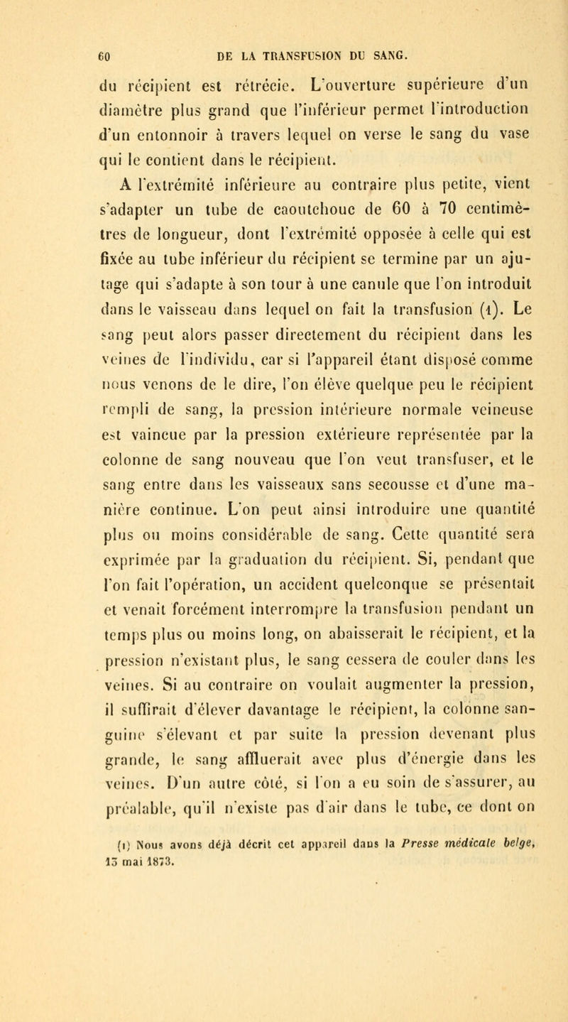 du récipient est rélrécic. L'ouverture supérieure d'un diamètre plus grand que l'inférieur permet Tinlroduction d'un entonnoir à travers lequel on verse le sang du vase qui le contient dans le récipient. A l'extrémité inférieure au contraire plus petite, vient s'adapter un tube de caoutchouc de 60 à 70 centimè- tres de longueur, dont l'extrémité opposée à celle qui est fixée au tube inférieur du récipient se termine par un aju- tage qui s'adapte à son tour à une canule que l'on introduit dans le vaisseau dans lequel on fait la transfusion (i). Le sang peut alors passer directement du récipient dans les veines de l'individu, car si l'appareil étant disposé comme nous venons de le dire, l'on élève quelque peu le récipient rempli de sang, la pression intérieure normale veineuse est vaincue par la pression extérieure représentée par la colonne de sang nouveau que l'on veut transfuser, et le sang entre dans les vaisseaux sans secousse et d'une ma- nière continue. L'on peut ainsi introduire une quantité plus ou moins considérable de sang. Cette quantité sera exprimée par la graduation du récipient. Si, pendant que l'on fait l'opération, un accident quelconque se présentait et venait forcément interromjjre la transfusion pendant un temps plus ou moins long, on abaisserait le récipient, et la pression n'existant plus, le sang cessera de couler dans les veines. Si au contraire on voulait augmenter la pression, il sufïîrait d'élever davantage le récipient, la colonne san- guine s'élevani et par suite la pression devenant plus grande, le sang affluerait avec plus d'énergie dans les veines. D'un autre côté, si l'on a eu soin de s'assurer, au préalable, qu'il n'existe pas d'air dans le tube, ce dont on (i) Nous avons déjà décrit cet app.^reil daus la Presse médicale belge, 13 mai 1873.