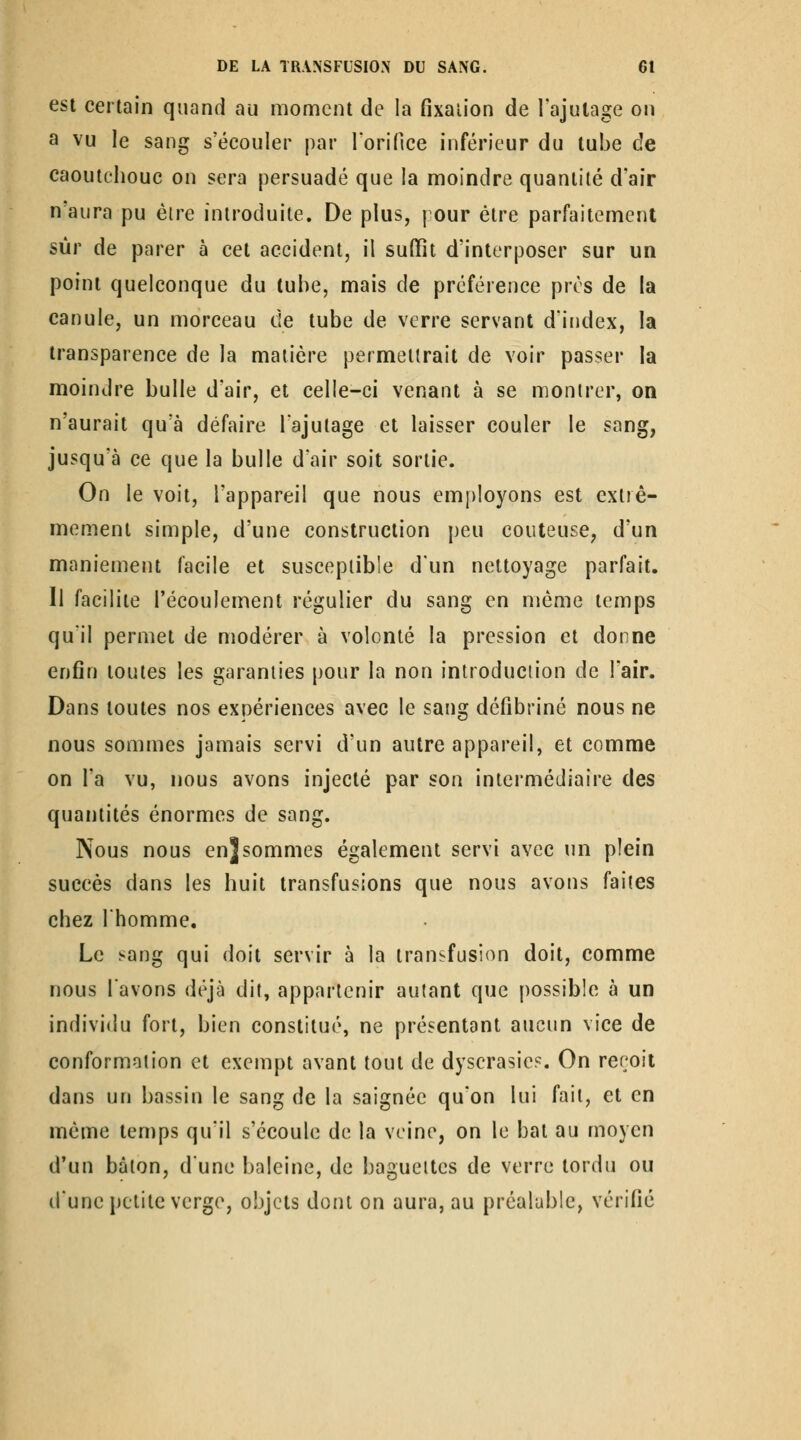 est certain quand au moment de la fixation de l'ajutage on a vu le sang s'écouler par rorifice inférieur du tube de caoutchouc on sera persuadé que la moindre quantité d'air n'aura pu être introduite. De plus, pour être parfaitement sûr de parer à cet accident, il suffît d'interposer sur un point quelconque du tube, mais de préférence près de la canule, un morceau de tube de verre servant d'index, la transparence de la matière permettrait de voir passer la moindre bulle d'air, et celle-ci venant à se montrer, on n'aurait qu'à défaire Tajutage et laisser couler le sang, jusqu'à ce que la bulle d'air soit sortie. On le voit, l'appareil que nous employons est exliê- memenl simple, d'une construction peu conteuse, d'un maniement facile et susceptible d'un nettoyage parfait. Il facilite l'écoulement régulier du sang en même temps qu'il permet de modérer à volonté la pression et donne enfin toutes les garanties pour la non introduction de l'air. Dans toutes nos expériences avec le sang défibriné nous ne nous sommes jamais servi d'un autre appareil, et comme on l'a vu, nous avons injecté par son intermédiaire des quantités énormes de sang. Nous nous en]sommes également servi avec un plein succès dans les huit transfusions que nous avons faites chez l'homme. Le sang qui doit servir à la transfusion doit, comme nous lavons déjà dit, appartenir autant que possible à un individu fort, bien constitué, ne présentant aucun vice de conformation et exempt avant tout de dyscrasies. On reroii dans un bassin le sang de la saignée qu'on lui fait, et en même temps qu'il s'écoule de la veine, on le bat au moyen d'un bâton, d'une baleine, de baguettes de verre tordu ou dune petite verge, objets dont on aura, au préalable, vérifié