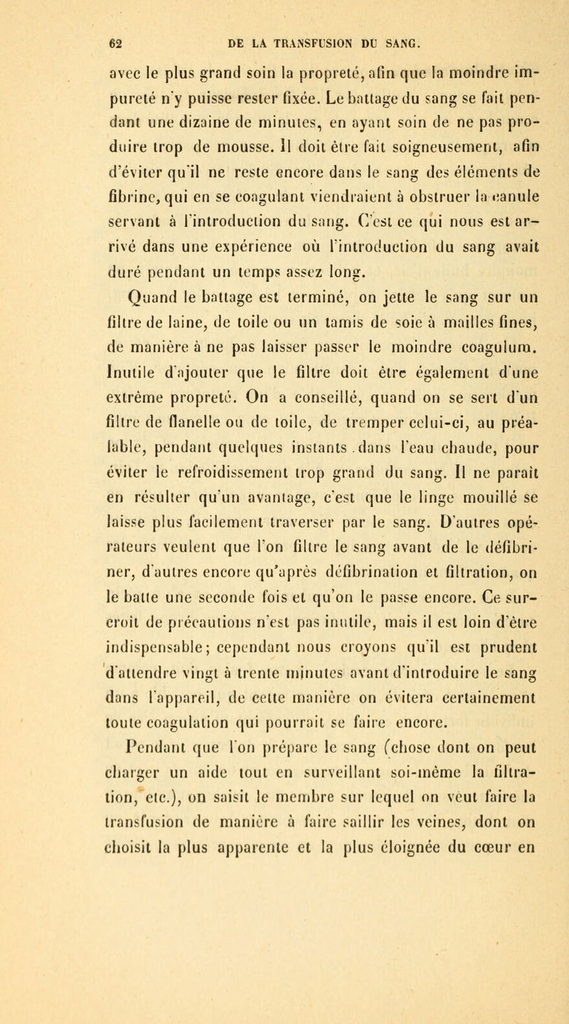 avec le plus grand soin la propreté, afin que la moindre inn- purelé n'y puisse rester fixée. Le battage du sang se fait pen- dant une dizaine de nninutes, en ayant soin de ne pas pro- duire trop de mousse. H doit être fait soigneusement, afin d'éviter qu'il ne reste encore dans le sang des éléments de fibrine, qui en se coagulant viendraient à obstruer la canule servant à l'introduction du sang. C'est ce qui nous est ar- rivé dans une expérience où l'introduction du sang avait duré pendant un temps assez long. Quand le battage est terminé, on jette le sang sur un filtre de laine, de toile ou un tamis de soie à mailles fines, de manière à ne pas laisser passer le moindre coagulura. Inutile d'ajouter que le filtre doit être également dune extrême propreté. On a conseillé, quand on se sert d'un filtre de flanelle ou de toile, de tremper celui-ci, au préa- lable, pendant quelques instants dans Teau chaude, pour éviter le refroidissement trop grand du sang. Il ne parait en résulter qu'un avantage, c'est que le linge mouillé se laisse plus facilement traverser par le sang. D'autres opé- rateurs veulent que l'on filtre le sang avant de le défibri- ner, d'autres encore qu'après dcfibrination et filtration, on le balle une seconde fois et qu'on le passe encore. Ce sur- croît de précautions n'est pas inutile, mais il est loin d'être indispensable; cependant nous croyons qu'il est prudent d'attendre vingt à trente nnnutcs avant d'introduire le sang dans l'appareil, de cette manière on évitera certainement toute coagulation qui pourrait se faire encore. Pendant que l'on prépare le sang (chose dont on peut charger un aide tout en surveillant soi-même la filtra- lion, etc.), on saisit le membre sur lequel on veut faire la transfusion de manière à faire saillir les veines, dont on choisit la plus apparente et la plus éloignée du cœur en