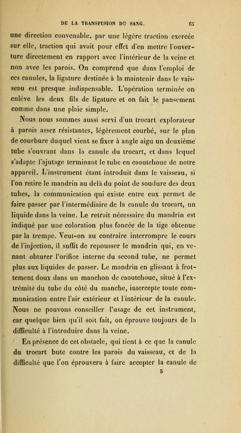 une direction convenable, par une légère traction exercée sur elle, traction qui avait pour effet d'en mettre louver- ture directement en rapport avec Tiniérieur de la veine et non avec les parois. On comprend que dans l'emploi de ces canules, la ligature destinée à la maintenir dans le vais- seau est presque indispensable. L'opération terminée on enlève les deux fils de ligature et on fait le pansement comme dans une plaie simple. Nous nous sommes aussi servi d'un irocart explorateur à parois assez résistantes, légèrement courbé, sur le plan de courbure duquel vient se fixer à angle aigu un deuxième tube s'ouvrant dans la canule du trocart, et dans lequel s'adapte l'ajutage terminant le tube en caoutchouc de notre appareil. L'instrument étant introduit dans le vaisseau, si l'on retire le mandrin au delà du point de soudure des deux tubes, la communication qui existe entre eux permet de faire passer par l'intermédiaire de la canule du trocart, un liquide dans la veine. Le retrait nécessaire du mandrin est indiqué par une coloration plus foncée de la tige obtenue par la trempe. Veut-on au contraire interrompre le cours de l'injection, il suffît de repousser le mandrin qui, en ve- nant obturer l'orifice interne du second tube, ne permet plus aux liquides de passer. Le mandrin en glissant à frot- tement doux dans un manchon de caoutchouc, situé à l'ex- trémité du tube du côté du manche, intercepte toute com- munication entre l'air extérieur et lintérieur de la canule. Nous ne pouvons conseiller l'usage de cet instrument, car quelque bien qu'il soit fait, on éprouve toujours de la difficulté à l'introduire dans la veine. En présence de cet obstacle, qui lient à ce que la canule du trocart bute contre les parois du vaisseau, et de In difficulté que Ton éprouvera à faire accepter la canule de