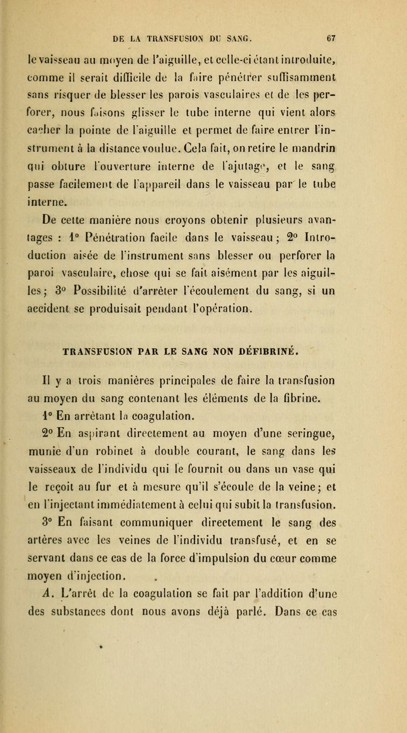 !e vaisseau au moyen de l'aiguille, et celle-ci étant iniroduile, comme il serait difficile de la fiiire pénétrer suffisamment sans risquer de blesser les parois vasculaires et de les per- forer, nous faisons glisser le tube interne qui vient alors cacher la pointe de l'aiguille et permet de faire entrer l'in- strument à la distance voulue. Cela fait, on relire le mandrin qui obture louveriure interne de rajutag<% et le sang passe facilement de l'appareil dans le vaisseau par le tube interne. De celte manière nous croyons obtenir plusieurs avan- tages : l** Pénétration facile dans le vaisseau ; 2° Intro- duction aisée de Tinstrumenl sons blesser ou perforer la paroi vasculaire, chose qui se fait aisément par les aiguil- les; S^ Possibilité d'arrêter l'écoulement du sang, si un accident se produisait pendant l'opération. TRANSFUSION PAR LE SANG NON DÉFIBRINE. Il y a trois manières principales de faire la transfusion au moyen du sang contenant les éléments de la fibrine. 1** En arrêtant Li coagulation. 2° En aspirant directement au moyen d'une seringue, munie d'un robinet à double courant, le sang dans les vaisseaux de l'individu qui le fournit ou dans un vase qui le reçoit au fur et à mesure qu'il s'écoule de la veine; et en l'injectant immédiatement à celui qui subit la transfusion. 3** En faisant communiquer directement le sang des artères avec les veines de l'individu transfusé, et en se servant dans ce cas de la force d'impulsion du cœur comme moyen d'injection. A. L'arrêt de la coagulation se fait par l'addition d'une des substances dont nous avons déjà parlé. Dans ce cas