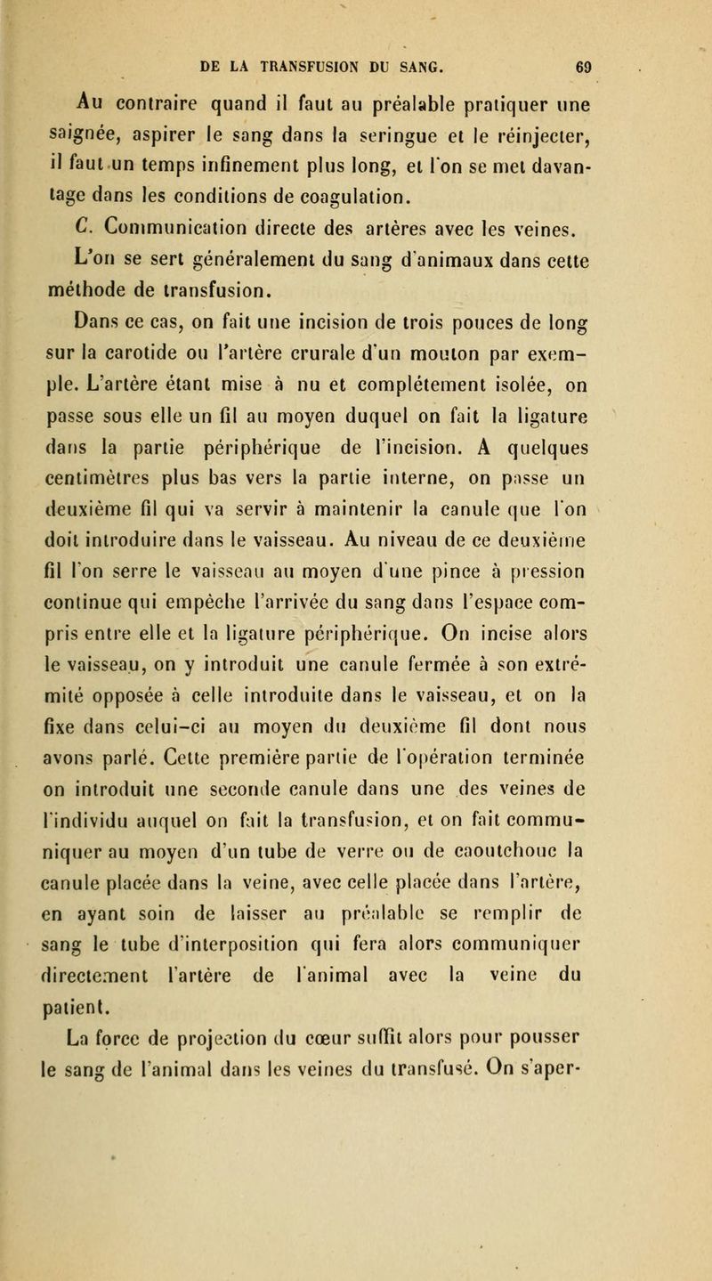 Au contraire quand il faut au préalable pratiquer une saignée, aspirer le sang dans la seringue et le réinjecter, il faut un temps infinement plus long, et Ton se met davan- tage dans les conditions de coagulation. C. Communication directe des artères avec les veines. L'on se sert généralement du sang d'animaux dans celte méthode de transfusion. Dans ce cas, on fait une incision de trois pouces de long sur la carotide ou Tartère crurale d'un mouton par exem- ple. L'artère étant mise à nu et complètement isolée, on passe sous elle un fil au moyen duquel on fait la ligature dans la partie périphérique de l'incision. A quelques centimètres plus bas vers la partie interne, on pusse un deuxième fil qui va servir à maintenir la canule que Ion doit introduire dans le vaisseau. Au niveau de ce deuxième fil l'on serre le vaisseau au moyen dune pince à piession continue qui empêche l'arrivée du sang dans l'espace com- pris entre elle et la ligature périphérique. On incise alors le vaisseau, on y introduit une canule fermée à son extré- mité opposée à celle introduite dans le vaisseau, et on la fixe dans celui-ci au moyen du deuxième fil dont nous avons parlé. Cette première partie de l'opération terminée on introduit une seconde canule dans une des veines de l'individu auquel on fait la transfusion, et on fait commu- niquer au moyen d'un tube de verre ou de caoutchouc la canule placée dans la veine, avec celle placée dans l'artère, en ayant soin de laisser au pré;ilable se remplir de sang le tube d'interposition qui fera alors communiquer directement l'artère de l'animal avec la veine du patient. La force de projection du cœur sufiît alors pour pousser le sang de l'animal dans les veines du transfusé. On s'aper-