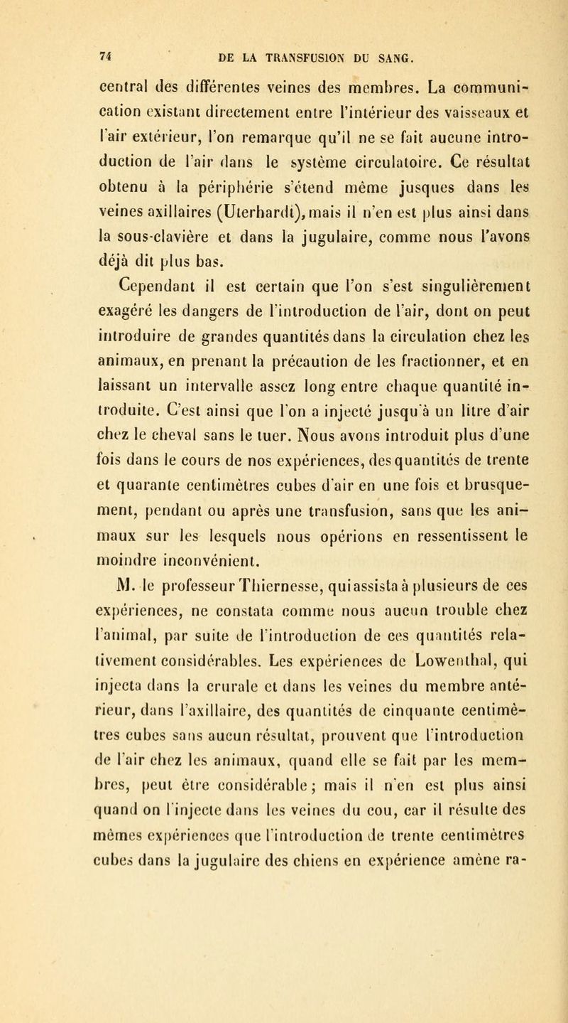 central des différentes veines des nfiemhres. La communi- cation existant directement entre l'intérieur des vaisseaux et l'air extérieur, l'on remarque qu'il ne se fait aucune intro- duction de l'air dans le système circulatoire. Ce résultat obtenu à la péripliérie s'étend même jusques dans les veines axillaires (Uterhardi), mais il n'en est plus ainsi dans la sous-clavière et dans la jugulaire, comme nous l'avons déjà dit plus bas. Cependant il est certain que l'on s'est singulièrement exagéré les dangers de l'introduction de l'air, dont on peut introduire de grandes quantités dans la circulation chez les animaux, en prenant la précaution de les fractionner, et en laissant un intervalle assez long entre chaque quantité in- troduite. C'est ainsi que l'on a injecté jusqu'à un litre d'air chez le cheval sans le tuer. Nous avons introduit plus d'une fois dans le cours de nos expériences, des quantités de trente et quarante centimètres cubes d'air en une fois et brusque- ment, pendant ou après une transfusion, sans que les ani- maux sur les lesquels nous opérions en ressentissent le moindre inconvénient. M. le professeur Thiernesse, quiassista à plusieurs de ces expériences, ne constata comme nous aucun trouble chez l'animal, par suite de l'introduction de ces quantités rela- tivement considérables. Les expériences de Lowenthal, qui injecta dans la crurale et dans les veines du membre anté- rieur, dans l'axillaire, des quantités de cinquante centimè- tres cubes sans aucun résultat, prouvent que l'introduction de l'air chez les animaux, quand elle se fait par les mem- bres, peut être considérable; mais il n'en est plus ainsi quand on l'injecte dans les veines du cou, car il résulte des mêmes expériences que l'introduction de trente centimètres cubes dans la jugulaire des chiens en expérience amène ra-