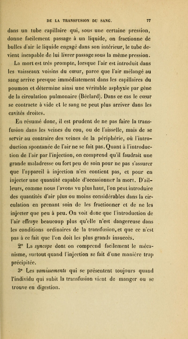 dans un tube capillaire qui, sous une certaine pression, donne facilement passage à un liquide, on fractionne de bulles d'air le liquide engagé dans son intérieur, le tube de- vient incapable de lui livrer passage sous la même pression. La mort est très prompte, lorsque l'air est introduit dans les vaisseaux voisins du cœur, parce que l'air mélangé au sang arrive presque immédiatement dans les capillaires du poumon et détermine ainsi une véritable asphyxie par gêne de la circulation pulmonaire (Béclard). Dans ce cas le cœur se contracte à vide et le sang ne peut plus arriver dans les cavités droites. En résumé donc, il est prudent de ne pas faire la trans- fusion dans les veines du cou, ou de l'aisselle, mais de se servir au contraire des veines de la périphérie, où l'intro- duclion spontanée de l'air ne se fait pas. Quant à l'introduc- tion de l'air par l'injection, on comprend qu'il faudrait une grande maladresse ou fort peu de soin pour ne pas s'assurer que l'appareil à injection n'en contient pas, et pour en injecter une quantité capable d'occasionner la mort. D'ail- leurs, comme nous l'avons vu plus haut, l'on peut introduire des quantités d'air plus ou moins considérables dans la cir- culation en prenant soin de les fractionner et de ne les injecter que peu à peu. On voit donc que l'introduction de l'air effraye beaucoup plus qu'elle n'est dangereuse dans les conditions ordinaires de la transfusion, et que ce n'est pas à ce fait que Ton doit les plus grands insuccès. 2° La syncope dont on comprend facilement le méca- nisme, surtout quand l'injection se fait dune manière trop précipitée. 3® Les vomissements qui se présentent toujours quand l'individu qui subit la transfusion vient de manger ou se trouve en digestion. I