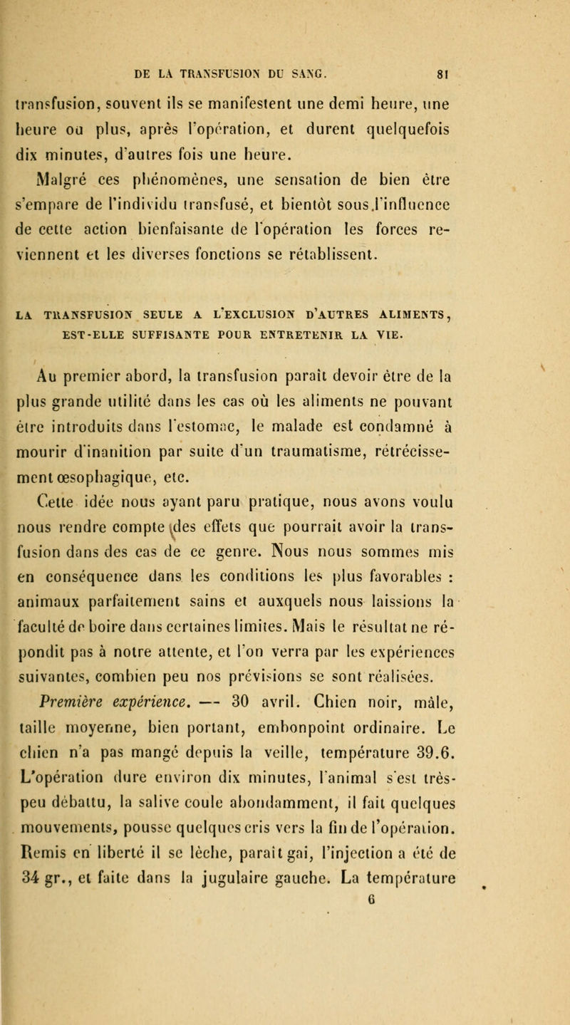 transfusion, souvent ils se manifestent une demi heure, une lieure ou plus, après l'opération, et durent quelquefois dix minutes, d'autres fois une heure. [Malgré ces phénomènes, une sensation de bien être s'empare de l'individu transfusé, et bientôt sous j'influence de cette action bienfaisante de l'opération les forces re- viennent et les diverses fonctions se rétablissent. LA TRANSFUSION SEULE A L EXCLUSION D AUTRES ALIMENTS, EST-ELLE SUFFISANTE POUR ENTRETENIR LA VIE. Au premier abord, la transfusion paraît devoir être de la plus grande utilité dans les cas où les aliments ne pouvant être introduits dans Testomnc, le malade est condamné à mourir dinanition par suite d'un traumatisme, rétrécisse- ment œsophagique, etc. Cette idée nous ayant paru pratique, nous avons voulu nous rendre compte ides effets que pourrait avoir la trans- fusion dans des cas de ce genre. Nous nous sommes mis en conséquence dans les conditions les plus favorables : animaux parfaitement sains et auxquels nous laissions la faculté de boire dans certaines limites. Mais le résultat ne ré- pondit pas à notre attente, et l'on verra par les expériences suivantes, combien peu nos prévisions se sont réalisées. Première expérience, — 30 avril. Chien noir, mâle, taille moyenne, bien portant, embonpoint ordinaire. Le chien n'a pas mangé depuis la veille, température 39.6. L'opération dure environ dix minutes, l'animal sesi très- peu débattu, la salive coule abondamment, il fait quelques mouvements, pousse quelques cris vers la fin de l'opération. Remis en liberté il se lèche, parait gai, l'injection a été de 34 gr., et faite dans la jugulaire gauche. La température 6